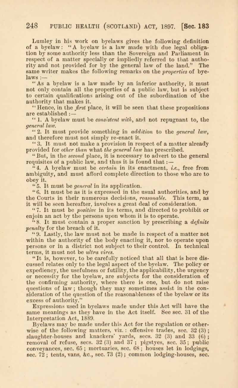Lumley in his work on byelaws gives the following definition of a byelaw: “A byelaw is a law made with due legal obliga¬ tion by some authority less than the Sovereign and Parliament in respect of a matter specially or impliedly referred to that autho¬ rity and not provided for by the general law of the land.” The same writer makes the following remarks on the properties of bye¬ laws :— “As a byelaw is a law made by an inferior authority, it must not only contain all the properties of a public law, but is subject to certain qualifications arising out of the subordination of the authority that makes it. “ Hence, in the first place, it will be seen that these propositions are established :— “l.A byelaw must be consistent with, and not repugnant to, the general law. “2. It must provide something in addition to the general law, and therefore must not simply re-enact it. “3. It must not make a provision in respect of a matter already provided for other than what the general law has prescribed. “Hut, in the second place, it is necessary to advert to the general requisites of a public law, and thus it is found that: — “4. A byelaw must be certain in its enactment, i.e., free from ambiguity, and must afford complete direction to those who are to obey it. “5. It must be general in its application. “ G. It must be as it is expressed in the usual authorities, and by the Courts in their numerous decisions, reasonable. This term, as it will be seen hereafter, involves a great deal of consideration. “ 7. It must be positive in its terms, and directed to prohibit or enjoin an act by the persons upon whom it is to operate. “8. It must contain a proper sanction by prescribing a definite penalty for the breach of it. “9. Lastly, the law must not be made in respect of a matter not within the authority of the body enacting it, nor to operate upon persons or in a district not subject to their control. In technical terms, it must not be ultra vires. “It is, however, to be carefully noticed that all that is here dis¬ cussed relates only to the legal aspect of the byelaw. The policy or expediency, the usefulness or futility, the applicability, the urgency or necessity for the byelaw, are subjects for the consideration of the confirming authority, where there is one, but do not raise questions of law ; though they may sometimes assist in the con¬ sideration of the question of the reasonableness of the byelaw or its excess of authority.” Expressions used in byelaws made under this Act will have the same meanings as they have in the Act itself. See sec. 31 of the Interpretation Act, 1889. Byelaws may be made under this Act for the regulation or other¬ wise of the following matters, viz. : offensive trades, sec. 32 (3) ; slaughter-houses and knackers' yards, secs. 32 (3) and 33 (G) ; removal of refuse, secs. 32 (3) and 37 ; pigstyes, see. 35; public conveyances, sec. G5 ; mortuaries, sec. G8 ; houses let in lodgings, sec. 72 ; tents, vans, &c., sec. 73 (2); common lodging-houses, sec.