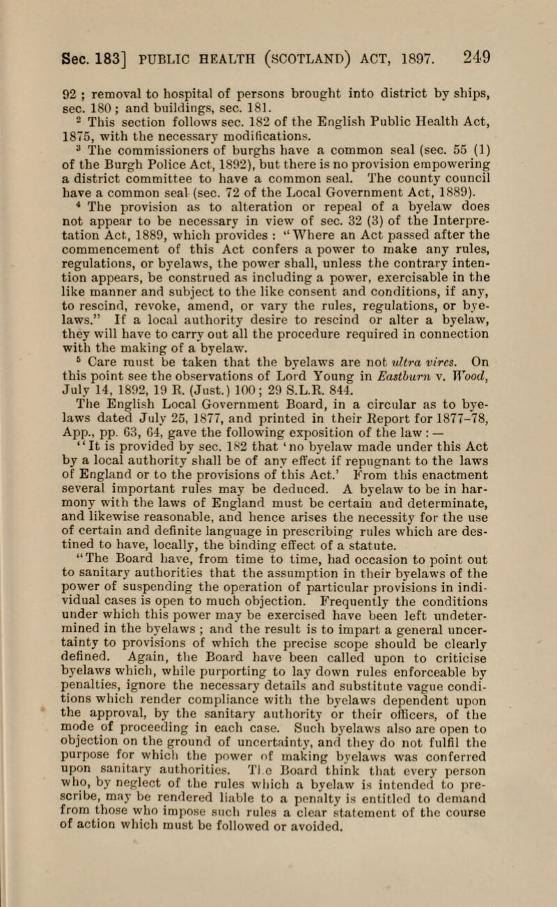 92 ; removal to hospital of persons brought into district by ships, sec. 180; and buildings, sec. 181. 2 This section follows sec. 182 of the English Public Health Act, 1875, with the necessary modifications. 3 The commissioners of burghs have a common seal (sec. 55 (1) of the Burgh Police Act, 1892), but there is no provision empowering a district committee to have a common seal. The county council have a common seal (sec. 72 of the Local Government Act, 1889). 4 The provision as to alteration or repeal of a byelaw does not appear to be necessary in view of sec. 32 (3) of the Interpre¬ tation Act, 1889, which provides : “Where an Act passed after the commencement of this Act confers a power to make any rules, regulations, or byelaws, the power shall, unless the contrary inten¬ tion appears, be construed as including a power, exercisable in the like manner and subject to the like consent and conditions, if any, to rescind, revoke, amend, or vary the rules, regulations, or bye¬ laws.” If a local authority desire to rescind or alter a byelaw, they will have to carry out all the procedure required in connection with the making of a byelaw. 5 Care must be taken that the byelaws are not ultra vires. On this point see the observations of Lord Young in Eastburn v. Wood, July 14, 1892, 19 It. (Just.) 100; 29 S.L.R. 844. The English Local Government Board, in a circular as to bye¬ laws dated July 25, 1877, and printed in their Report for 1877-78, App., pp. 63, G4, gave the following exposition of the law: — “It is provided by sec. 182 that ‘no byelaw made under this Act by a local authority shall be of any effect if repugnant to the laws of England or to the provisions of this Act.’ From this enactment several important rules may be deduced. A byelaw to be in har¬ mony with the laws of England must be certain and determinate, and likewise reasonable, and hence arises the necessity for the use of certain and definite language in prescribing rules which are des¬ tined to have, locally, the binding effect of a statute. “The Board have, from time to time, had occasion to point out to sanitary authorities that the assumption in their byelaws of the power of suspending the operation of particular provisions in indi¬ vidual cases is open to much objection. Frequently the conditions under which this power may be exercised have been left undeter¬ mined in the byelaws ; arid the result is to impart a general uncer¬ tainty to provisions of which the precise scope should be clearly defined. Again, the Board have been called upon to criticise byelaws which, while purporting to lay down rules enforceable by penalties, ignore the necessary details and substitute vague condi¬ tions which render compliance with the byelaws dependent upon the approval, by the sanitary authority or their officers, of the mode of proceeding in each case. Such byelaws also are open to objection on the ground of uncertainty, and they do not fulfil the purpose for which the power of making byelaws was conferred upon sanitary authorities. Tl.o Board think that every person who, by neglect of the rules which a byelaw is intended to pre¬ scribe, may be rendered liable to a penalty is entitled to demand from those who impose such rules a clear statement of the course of action which must be followed or avoided.