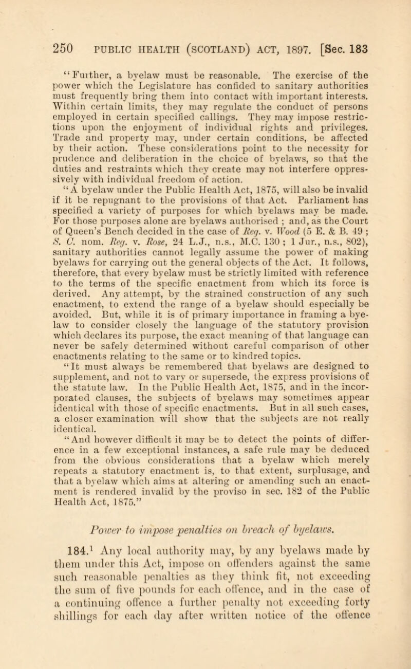“Further, a byelaw must be reasonable. The exercise of the power which the Legislature has confided to sanitary authorities must frequently bring them into contact with important interests. Within certain limits, they may regulate the conduct of persons employed in certain specified callings. They may impose restric¬ tions upon the enjoyment of individual rights and privileges. Trade and property may, under certain conditions, be affected by their action. These considerations point to the necessity for prudence and deliberation in the choice of byelaws, so that the duties and restraints which they create may not interfere oppres¬ sively with individual freedom of action. “A byelaw under the Public Health Act, 1875, will also be invalid if it be repugnant to the provisions of that Act. Parliament has specified a variety of purposes for which byelaws may be made. For those purposes alone are byelaws authorised ; and, as the Court of Queen’s Bench decided in the case of Reg. v. Hood (5 E. & B. 49 ; N. C. norm Reg. v. Rose, 24 L.J., n.s., M.C. 130 ; 1 Jur., n.s., 802), sanitary authorities cannot legally assume the power of making byelaws for carrying out the general objects of the Act. It follows, therefore, that every byelaw must be strictly limited with reference to the terms of the specific enactment from which its force is derived. Any attempt, by the strained construction of any such enactment, to extend the range of a byelaw should especially be avoided. But, while it is of primary importance in framing a bye¬ law to consider closely the language of the statutory provision which declares its purpose, the exact meaning of that language can never be safely determined without careful comparison of other enactments relating to the same or to kindred topics. “It must always be remembered that byelaws are designed to supplement, and not to vary or supersede, the express provisions of the statute law. In the Public Health Act, 1875, and in the incor¬ porated clauses, the subjects of byelaws may sometimes appear identical with those of specific enactments. But in all such cases, a closer examination will show that the subjects are not really identical. “And however difficult it may be to detect the points of differ¬ ence in a few exceptional instances, a safe rule may be deduced from the obvious considerations that a byelaw which merely repeats a statutory enactment is, to that extent, surplusage, and that a byelaw which aims at altering or amending such an enact¬ ment is rendered invalid by the proviso in sec. 182 of the Public Health Act, 1875.” Power to impose penalties on breach of by elates. 184.1 Any local authority may, by any byelaws made by them under this Act, impose on offenders against the same such reasonable penalties as they think fit, not exceeding the sum of five pounds for each oll'ence, and in the case of a continuing offence a further penalty not exceeding forty shillings for each day after written notice of the offence