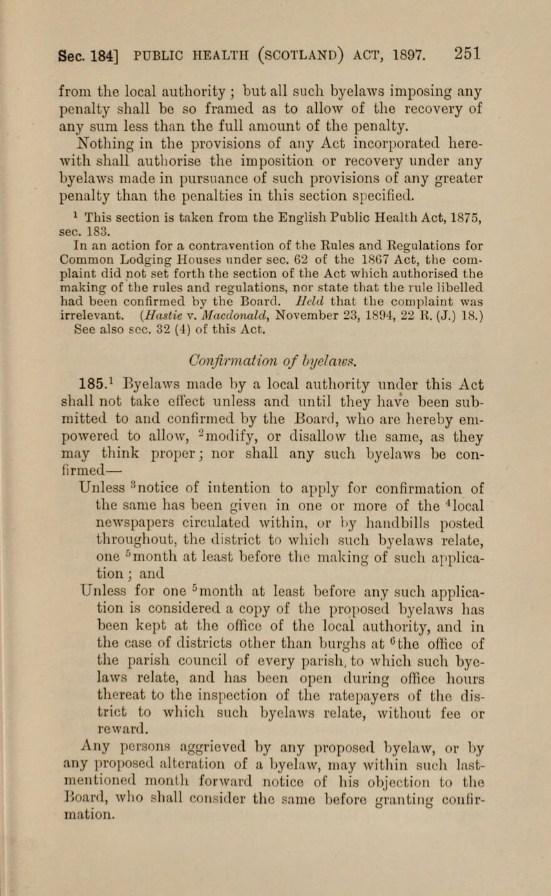 from the local authority ; but all such byelaws imposing any penalty shall be so framed as to allow of the recovery of any sum less than the full amount of the penalty. Nothing in the provisions of any Act incorporated here¬ with shall authorise the imposition or recovery under any byelaws made in pursuance of such provisions of any greater penalty than the penalties in this section specified. 1 This section is taken from the English Public Health Act, 1875, sec. 183. In an action for a contravention of the Rules and Regulations for Common Lodging Houses under sec. 62 of the 1867 Act, the com¬ plaint did not set forth the section of the Act which authorised the making of the rules and regulations, nor state that the rule libelled had been confirmed by the Board. Held that the complaint was irrelevant. (Hastie v. Macdonald, November 23, 1894, 22 R. (J.) 18.) See also sec. 32 (4) of this Act, Confirmation of byelaws. 185.1 Byelaws made by a local authority under this Act shall not take elfect unless and until they have been sub¬ mitted to and confirmed by the Board, who are hereby em¬ powered to allow, 2modify, or disallow the same, as they may think proper; nor shall any such byelaws be con¬ firmed— Unless 3notice of intention to apply for confirmation of the same has been given in one or more of the 4local newspapers circulated within, or by handbills posted throughout, the district to which such byelaws relate, one 5month at least before the making of such applica¬ tion ; and Unless for one 5 month at least before any such applica¬ tion is considered a copy of the proposed byelaws has been kept at the office of the local authority, and in the case of districts other than burghs at cthe office of the parish council of every parish, to which such bye¬ laws relate, and has been open during office hours thereat to the inspection of the ratepayers of the dis¬ trict to which such byelaws relate, without fee or reward. Any persons aggrieved by any proposed byelaw, or by any proposed alteration of a byelaw, may within such last- mentioned month forward notice of his objection to the Board, who shall consider the same before granting confir¬ mation.