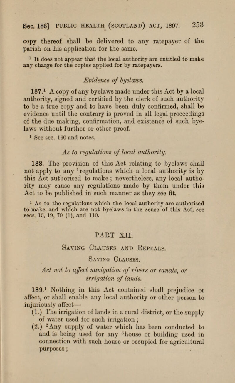 copy thereof shall be delivered to any ratepayer of the parish on his application for the same. 1 It does not appear that the local authority are entitled to make any charge for the copies applied for by ratepayers. Evidence of byelaws. 187.1 A copy of any byelaws made under this Act by a local authority, signed and certified by the clerk of such authority to be a true copy and to have been duly confirmed, shall be evidence until the contrary is proved in all legal proceedings of the due making, confirmation, and existence of such bye¬ laws without further or other proof. 1 See sec. 160 and notes. As to regulations of local authority. 188. The provision of this Act relating to byelaws shall not apply to any 1 regulations which a local authority is by this Act authorised to make ; nevertheless, any local autho¬ rity may cause any regulations made by them under this Act to be published in such manner as they see fit. 1 As to the regulations which the local authority are authorised to make, and which are not byelaws in the sense of this Act, see secs. 15, 19, 70 (1), and 110. PART XII. Saving Clauses and Repeals. Saving Clauses. Act not to affect navigation of rivers or canals, or irrigation of lands. 189.1 Nothing in this Act contained shall prejudice or affect, or shall enable any local authority or other person to injuriously affect— (1.) The irrigation of lands in a rural district, or the supply of water used for such irrigation ; (2.) 2Any supply of water which has been conducted to and is being used for any :Jhouse or building used in connection with such house or occupied for agricultural purposes;