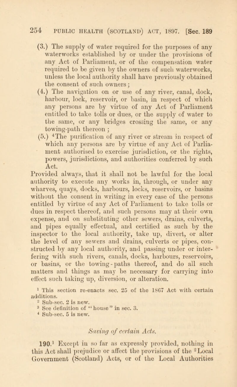 (3.) The supply of water required for the purposes of any waterworks established by or under the provisions of any Act of Parliament, or of the compensation water required to be given by the owners of such waterworks, unless the local authority shall have previously obtained the consent of such owners ; (4.) The navigation on or use of any river, canal, dock, harbour, lock, reservoir, or basin, in respect of which any persons are by virtue of any Act of Parliament entitled to take tolls or dues, or the supply of water to the same, or any bridges crossing the same, or any towing-path thereon ; (5.) 4The purification of any river or stream in respect of which any persons are by virtue of any Act of Parlia¬ ment authorised to exercise jurisdiction, or the rights, powers, jurisdictions, and authorities conferred by such Act. Provided always, that it shall not be lawful for the local authority to execute any works in, through, or under any wharves, quays, docks, harbours, locks, reservoirs, or basins without the consent in writing in every case of the persons entitled by virtue of any Act of Parliament to take tolls or dues in respect thereof, and such persons may at their own expense, and on substituting other sewers, drains, culverts, and pipes equally effectual, and certified as such by the inspector to the local authority, take up, divert, or alter the level of any sewers and drains, culverts or pipes, con¬ structed by any local authority, and passing under or inter¬ fering with such rivers, canals, docks, harbours, reservoirs, or basins, or the towing - paths thereof, and do all such matters and things as may be necessary for carrying into effect such taking up, diversion, or alteration. 1 This section re-enacts sec. 25 of the 1SG7 Act with certain additions. Sub-sec. 2 is new. 3 See definition of “ house” in sec. 3. 4 Sub-sec. 5 is new. Saving of certain Acts. 190.1 Except in so far as expressly provided, nothing in this Act shall prejudice or affect the provisions of the “Local Government (Scotland) Acts, or of the Local Authorities