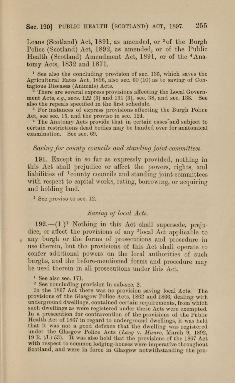 Loans (Scotland) Act, 1891, as amended, or 3of the Burgh Police (Scotland) Act, 1892, as amended, or of the Public Health (Scotland) Amendment Act, 1891, or of the 4Ana¬ tomy Acts, 1832 and 1871. 1 See also the concluding provision of sec. 135, which saves the Agricultural Rates Act, 1896, also sec. 60 (10) as to saving of Con¬ tagious Diseases (Animals) Acts. 2 There are several express provisions affecting the Local Govern¬ ment Acts, e.g., secs. 122 (3) and 131 (3), sec. 38, and sec. 138. See also the repeals specified in the first schedule. 3 For instances of express provisions affecting the Burgh Police Act, see sec. 15, and the proviso in sec. 124. 4 The Anatomy Acts provide that in certain cases'and subject to certain restrictions dead bodies may be handed over for anatomical examination. See sec. 69. Saving for county councils and standing joint-committees. 191. Except in so far as expressly provided, nothing in this Act shall prejudice or affect the powers, rights, and liabilities of 1county councils and standing joint-committees with respect to capital works, rating, borrowing, or acquiring and holding land. 1 See proviso to sec. 12. Saving of local Acts. 192. —(l.)1 Nothing in this Act shall supersede, preju¬ dice, or affect the provisions of any 2local Act applicable to any burgh or the forms of prosecutions and procedure in use therein, but the provisions of this Act shall operate to confer additional powers on the local authorities of such burghs, and the before-mentioned forms and procedure may be used therein in all prosecutions under this Act. 1 See also sec. 171. 2 See concluding provision in sub-sec. 2. In the 1867 Act there was no provision saving local Acts. The provisions of the Glasgow Police Acts, 1862 and 1866, dealing with underground dwellings, contained certain requirements, from which such dwellings as were registered under these Acts were exempted. In a prosecution for contravention of the provisions of the Public Health Act of 1867 in regard to underground dwellings, it was held that it was not a good defence that the dwelling was registered under the Glasgow Police Acts (Lang v. Munro, March 9, 1892, 19 R. (J.) 53). It was also held that the provisions of the 1867 Act with respect to common lodging-houses were imperative throughout Scotland, and were in force in Glasgow notwithstanding the pro-