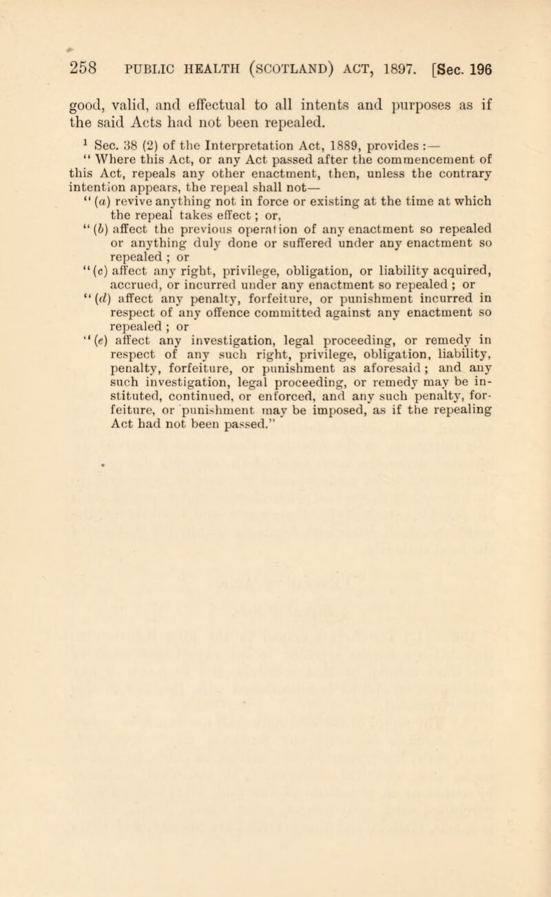 good, valid, and effectual to all intents and purposes as if the said Acts had not been repealed. 1 Sec. 38 (2) of the Interpretation Act, 1889, provides :— “ Where this Act, or any Act passed after the commencement of this Act, repeals any other enactment, then, unless the contrary intention appears, the repeal shall not— “ (a) revive anything not in force or existing at the time at which the repeal takes effect; or, “ (l) affect the previous operation of any enactment so repealed or anything duly done or suffered under any enactment so repealed ; or “(c) affect any right, privilege, obligation, or liability acquired, accrued, or incurred under any enactment so repealed ; or “ (d) affect any penalty, forfeiture, or punishment incurred in respect of any offence committed against any enactment so repealed ; or “(e) affect any investigation, legal proceeding, or remedy in respect of any such right, privilege, obligation, liability, penalty, forfeiture, or punishment as aforesaid; and any such investigation, legal proceeding, or remedy may be in¬ stituted, continued, or enforced, and any such penalty, for¬ feiture, or punishment may be imposed, as if the repealing Act had not been passed.”
