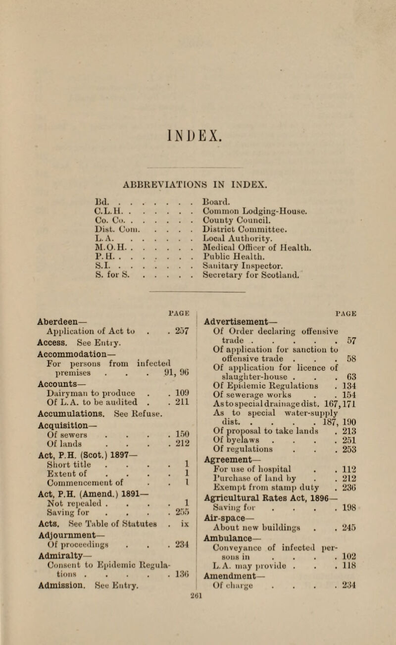 INDEX ABBREVIATIONS IN INDEX. Bd.Board. C.L.H.Common Lodging-House. Co. Co.County Council. Dist. Com.District Committee. L. A.Local Authority. M. O.H.Medical Officer of Health. P. H. ...... . Public Health. S.I.Sanitary Inspector. S. for S.Secretary for Scotland. 1*AGE Aberdeen— Application of Act to . . 257 Access. See Entry. Accommodation— For persons from infected premises . . . 91, 90 Accounts— Dairyman to produce . . 109 Of L.A. to be audited . . 211 Accumulations. See Refuse. Acquisition— Of sewers .... 150 Of lands . . . .212 Act, P.H. (Scot.) 1897- Short title . . . . 1 Extent of .... 1 Commencement of l Act, P.H. (Amend.) 1891— Not repealed . . . . 1 Saving for .... 255 Acts. See Table of Statutes . ix Adjournment— Of proceedings . . . 234 Admiralty- Consent to Epidemic Regula¬ tions .130 Admission. See Entry. TAGE Advertisement— Of Order declaring offensive trade . . . . .57 Of application for sanction to offensive trade . . . 5S Of application for licence of slaughter-house . . .03 Of Epidemic Regulations . 134 Of sewerage works . . 154 As to special drainage dist. 107,171 As to special water-supply dist.187, 190 Of proposal to take lands . 213 Of byelaws .... 251 Of regulations . . . 253 Agreement— For use of hospital . . 112 Purchase of land by . . 212 Exeni2)t from stamp duty . 230 Agricultural Rates Act, 1896- Saving for .... 198 Air-space— About new buildings . . 245 Ambulance— Conveyance of infected per¬ sons in .... 102 L.A. may provide . . . 118 Amendment— Of charge .... 234