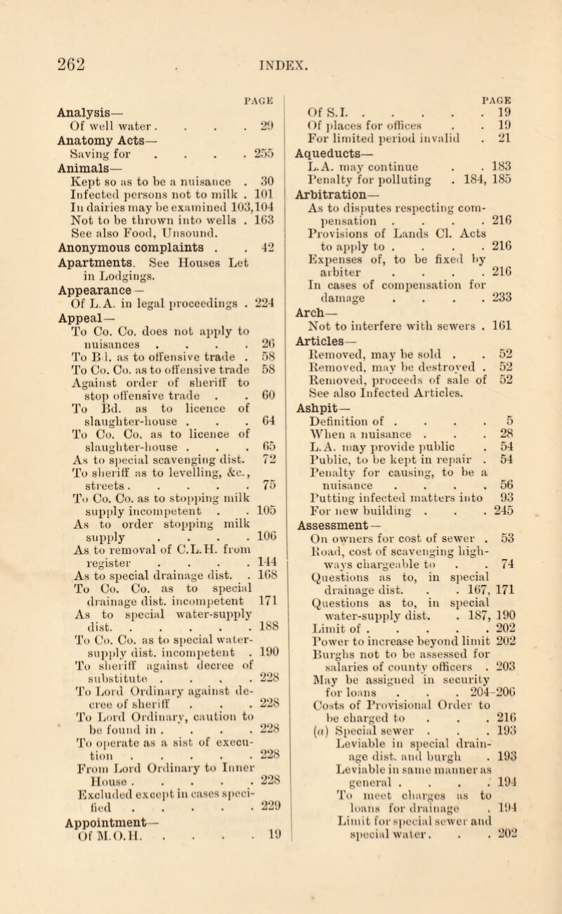 PAGE Analysis— Of well water. . . .29 Anatomy Acts— Saving for .... 255 Animals— Kept so as to be a nuisance . 30 Infected persons not to milk . 101 In dairies may lie examined 103,104 Not to be thrown into wells . 103 See also Food, Unsound. Anonymous complaints . . 42 Apartments. See Houses Let in Lodgings. Appearance — Of L.A. in legal proceedings . 224 Appeal— To Co. Co. does not apply to nuisances . . . .26 To B 1. as to offensive trade . 58 To Co. Co. as to offensive trade 58 Against order of sheriff to stop offensive trade . . GO To Bd. as to licence of slaughter-house . . .64 To Co. Co. as to licence of slaughter-house . . .65 As to special scavenging dist. 72 To sheriff as to levelling, &e., streets. . . . .75 To Co. Co. as to stopping milk supply incompetent . . 105 As to order stopping milk supply .... 106 As to removal of C.L.I4. from register .... 144 As to special drainage dist. . 168 To Co. Co. as to special drainage dist. incompetent 171 As to special water-supply dist. ..... 188 To Co. Co. as to special water- supply dist. incompetent . 190 To sheriff against decree of substitute .... 228 To Lord Ordinary against de¬ cree of sheriff . . . 228 To Lord Ordinary, caution to be found in . . . . 228 To operate as a sist of execu¬ tion ..... 228 From Lord Ordinary to Inner House ..... 228 Excluded except in cases speci¬ fied .229 Appointment— Of M.O.Il.19 Of S.I. PAGE . 19 Of jdaces for offices . 19 For limited period invalid . 21 Aqueducts— L.A. may continue . 183 Penalty for polluting 184, 185 Arbitration— As to disputes respecting com¬ pensation .... 216 Provisions of Lands Cl. Acts to apply to . . . . 216 Expenses of, to be fixed by arbiter .... 216 In cases of compensation for damage .... 233 Arch— Not to interfere with sewers . 161 Articles— Removed, may be sold . . 52 Removed, may be destroyed . 52 Removed, proceeds of sale of 52 See also Infected Articles. Ashpit— Definition of . . . .5 When a nuisance . . .28 L.A. may provide public . 54 Public, to be kept in repair . 54 Penalty for causing, to be a nuisauce . . . .56 Putting infected matters into 93 For new building . . . 245 Assessment — On owners for cost of sewer . 53 Road, cost of scavenging high¬ ways chargeable to . . 74 Questions as to, in special drainage dist. . . 167, 171 Questions as to, in special water-supply dist. . 187, 190 Limit of.202 Tower to increase beyond limit 202 Burghs not to be assessed for salaries of county officers . 203 May be assigned in security for loans . . . 204-206 Costs of Provisional Order to he charged to . . 216 (a) Special sewer . . . 193 Leviable in special drain¬ age dist. and burgh . 193 Leviable in same manner as general .... 194 To meet charges as to loans for drainage . 194 Limit for special sewer and special water. . . 202
