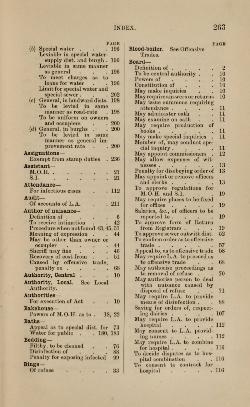 PAGE (b) Special water . . . 196 Leviable in special water- supply (list, and burgh . 196 Leviable in same mauner as general . . . 196 To meet charges as to loans for water . . 196 Limit for special water and special sewer . . . 202 (c) General, in landward dists. 198 To be levied iu same manner as road-rate . 198 To be uniform on owners and occupiers . . 200 (d) General, in burghs . . 200 To be levied in same manner as general im¬ provement rate . . 200 Assignations— Exempt from stamp duties . 236 Assistant— M.O.I1.21 S.1.21 Attendance— For infectious cases . . 112 Audit— Of accounts of L. A. . . 211 Author of nuisance- Definition of . . . .6 To receive intimation . . 42 Procedure when not found 43,45,51 Meaning of expression . . 44 May be other than owner or occupier . . . .44 Sheriff may fine . . .46 Recovery of cost from . . 51 Caused by offensive trade, penalty on . . . .68 Authority, Central . . .10 Authority, Local. See Local Authority. Authorities— For execution of Act . . 10 Bakehouse— Powers of M.O.H. as to . 18, 22 Baths— Appeal as to special dist. for 73 Water for public . .180, 183 Bedding- Filthy, to be cleaned . . 76 Disinfection of . . ,88 Penalty for exposing infected 99 Bings — Of refuse . . . .33 PAGE Blood-boiler. See Offensive Trades. Board— Definition of . . . .2 To be central authority . . 10 Powers of .... 10 Constitution of . .10 May make inquiries . . 10 May require answers or returns 10 May issue summons requiring attendance . . . .11 May admiuister oath . . 11 May examine on oath . . 11 May require production of books.11 May make special inquiries . 11 Member of, may conduct spe¬ cial inquiry . . . .11 May appoint commissioners . 12 May allow expenses of wit¬ nesses .13 Penalty for disobeying order of 13 May appoint or remove officers and clerks . . . .13 To approve regulations for M.O.H. and S.I. . . 19 May require places to be fixed for offices . . , .19 Salaries, &c., of officers to be reported to . . . .19 To approve form of Return from Registrars . . .19 To approve sewer outwith dist. 52 To confirm order as to offensive trade.57 Appeal to, as to offensive trade 58 May require L. A. to proceed as to offensive trade . . 68 May authorise proceedings as to removal of refuse . . 70 May authorise person to deal with nuisance caused by disposal of refuse . .71 May require L.A. to provide means of disinfection . . 88 Saving for orders of, respect¬ ing dairies .... 107 May require L.A. to provide hospital .... 112 May consent to L.A. provid¬ ing nurses .... 112 May require L.A. to combine for hospital .... 116 To decide disputes as to hos¬ pital combination . . 116 To consent to contract for hospital . . . .116