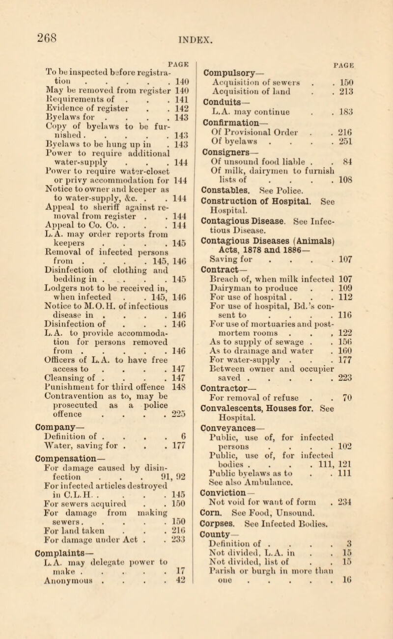 PAGE To be inspected before registra¬ tion .140 May be removed from register 140 Requirements of . . 141 Evidence of register . . 142 Byelaws for .... 143 Copy of byelaws to be fur¬ nished ..... 143 Byelaws to be bung up in . 143 Power to require additional water-supply . . . 144 Power to require water-closet or privy accommodation for 144 Notice to owner and keeper as to water-supply, &c. . . 144 Appeal to sheriff against re¬ moval from register . . 144 Appeal to Co. Co. . . .144 L. A. may order reports from keepers .... 145 Removal of infected persons from .... 145, 146 Disinfection of clothing and bedding in . . . . 145 Lodgers not to be received in, when infected . . 145, 146 Notice to M. O. H. of infectious disease in . . . . 146 Disinfection of 146 L.A. to provide accommoda¬ tion for persons removed from.146 Officers of L.A. to have free access to ... 147 Cleansing of . . . . 147 Punishment for third offence 148 Contravention as to, may be prosecuted as a police offence .... 225 Company- Definition of . . . .6 Water, saving for . . . 177 Compensation— For damage caused by disin¬ fection ... 91, 92 For infected articles destroyed inC.L.H.145 For sewers acquired . . 150 For damage from making sewers.150 For land taken . . . 216 For damage under Act . . 233 Complaints— L.A. may delegate power to make . . . . .17 Anonymous . . . .42 PAGE Compulsory— Acquisition of sewers . . 150 Acquisition of land . . 213 Conduits— L.A. may continue . . 183 Confirmation— Of Provisional Order . . 216 Of byelaws .... 251 Consigners— Of unsound food liable . . 84 Of milk, dairymen to furnish lists of .... 108 Constables. See Police. Construction of Hospital. See Hospital. Contagious Disease. See Infec¬ tious Disease. Contagious Diseases (Animals) Acts, 1878 and 1886- Saving for .... 107 Contract— Breach of, when milk infected 107 Dairyman to produce . . 109 For use of hospital . . . 112 For use of hospital, Bd.’s con¬ sent to .... 116 For use of mortuaries and post¬ mortem rooms . . , 122 As to supply of sewage . . 15(5 As to drainage and water . 160 For water-supply . . . 177 Between owner and occupier saved.223 Contractor— For removal of refuse . . 70 Convalescents, Houses for. See Hospital. Conveyances— Public, use of, for infected persons .... 102 Public, use of, for infected bodies .... Ill, 121 Public byelaws as to . .111 See also Ambulauee. Conviction — Not void for want of form . 234 Corn. See Food, Unsound. Corpses. See Infected Bodies. County- Definition of . . . .3 Not divided, L.A. in . . 15 Not divided, list of . . 15 Parish or burgh in more than one ..... 16
