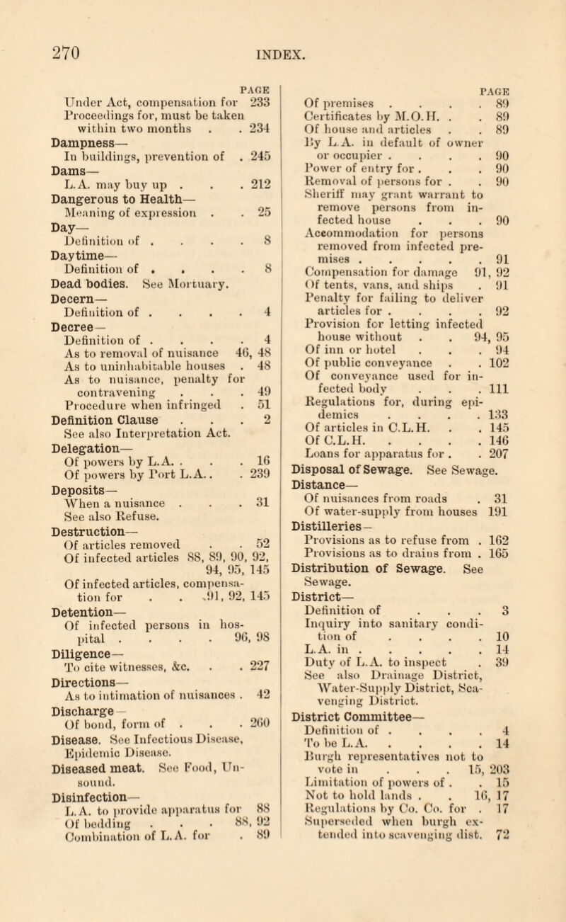 PAGE Under Act, compensation for 233 Proceedings for, must be taken within two months . . 234 Dampness— In buildings, prevention of . 245 Dams — L.A. may buy up . . . 212 Dangerous to Health— Meaning of expression . . 25 Day— Definition of . . . .8 Daytime— Definition of . . . .8 Dead bodies. See Mortuary. Decern— Definition of . . . .4 Decree- Definition of . . . .4 As to removal of nuisance 46, 48 As to uninhabitable houses . 48 As to nuisance, penalty for contravening . . .49 Procedure when infringed . 51 Definition Clause ... 2 See also Interpretation Act. Delegation— Of powers by L.A. . . .16 Of powers by Port L.A.. . 239 Deposits— When a nuisance . . .31 See also Refuse. Destruction— Of articles removed . • 52 Of infected articles 88, 89, 90, 92, 94, 95, 145 Of infected articles, compensa¬ tion for . . %91, 92, 145 Detention— Of infected persons in hos¬ pital .... 96, 98 Diligence— To cite witnesses, &c. . . 227 Directions— As to intimation of nuisances . 42 Discharge - Of bond, form of . . . 260 Disease. See Infectious Disease, Epidemic Disease. Diseased meat. See Food, Un¬ sound. Disinfection— L.A. to provide apparatus for 88 Of bedding . . ■ 88, 92 Combination of L.A. for . 89 Of premises PAGE . 89 Certificates by M.O. H. . . 89 Of house and articles . 89 By L.A. in default of owner or occupier . . 90 Power of entry for . . 90 Removal of persons for . . 90 Sheriff may grant warrant to remove persons from in¬ fected house . . .90 Accommodation for persons removed from infected pre¬ mises . . . . .91 Compensation for damage 91, 92 Of tents, vans, and ships . 91 Penalty for failing to deliver articles for . . . .92 Provision for letting infected house without . . 94, 95 Of inn or hotel . . .94 Of public conveyance . . 102 Of conveyance used for in¬ fected body . . . Ill Regulations for, during epi¬ demics .... 133 Of articles in C.L. H. . . 145 OfC.L.H.146 Loans for apparatus for . . 207 Disposal of Sewage. See Sewage. Distance— Of nuisances from roads . 31 Of water-supply from houses 191 Distilleries — Provisions as to refuse from . 162 Provisions as to drains from . 165 Distribution of Sewage. See Sewage. District- Definition of ... 3 Inquiry into sanitary condi¬ tion of .... 10 L.A. in.14 Duty of L.A. to inspect . 39 See also Drainage District, Water-Supply District, Sca¬ venging District. District Committee- Definition of . . . .4 To be L.A.14 llurgh representatives not to vote in 15, 203 Limitation of powers of . .15 Not to hold lands . . 16, 17 Regulations by Co. Co. for . 17 Superseded when burgh ex¬ tended into scavenging dist. 7'2