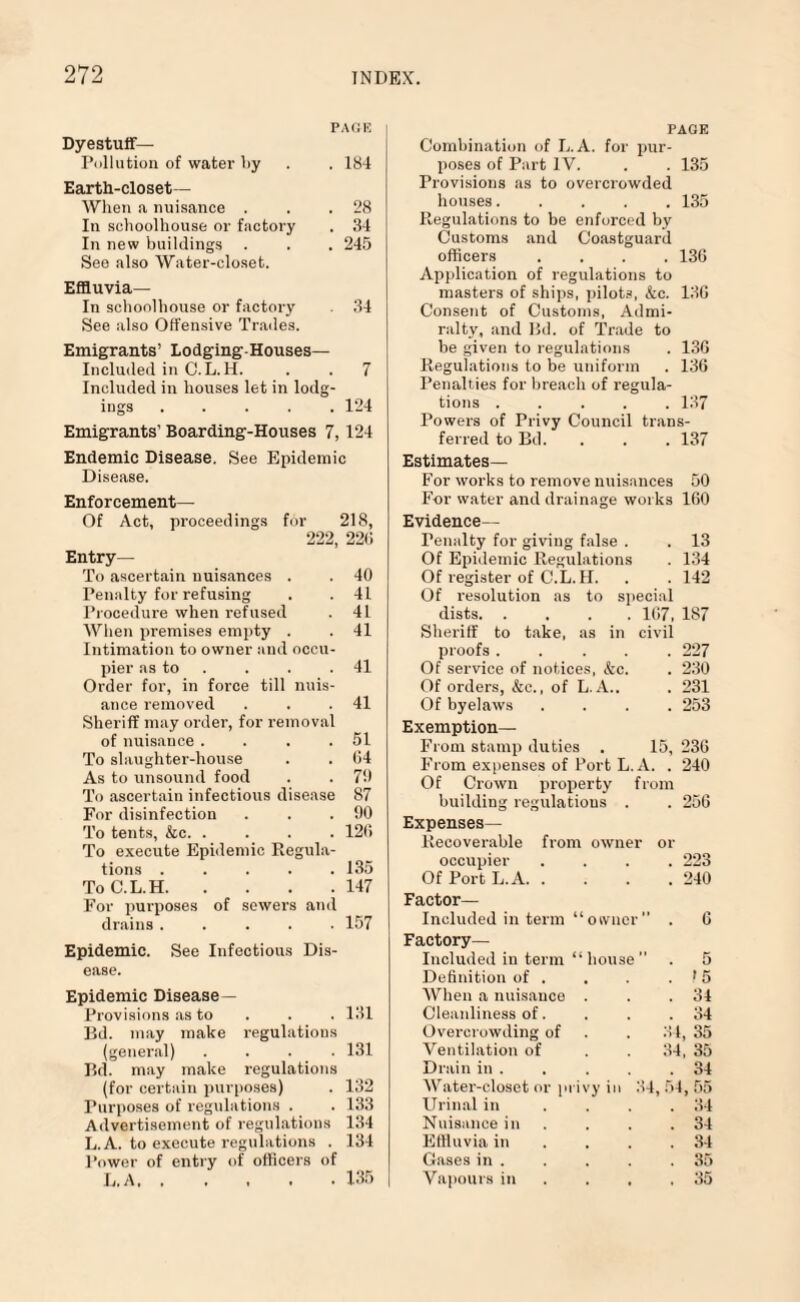 PAGE Dyestuff— Pollution of water liy . . 184 Earth-closet— When a nuisance . . .28 In schoolhouse or factory . 34 In new buildings . . . 245 See also Water-closet. Effluvia— In schoolhouse or factory . 34 See also Offensive Trades. Emigrants’ Lodging-Houses— Included in O.L.H. . . 7 Included in houses let in lodg¬ ings .124 Emigrants' Boarding-Houses 7,124 Endemic Disease. See Epidemic Disease. Enforcement— Of Act, proceedings for 218, 222, 226 Entry— To ascertain nuisances . . 40 Penalty for refusing . . 41 Procedure when refused . 41 When premises empty . . 41 Intimation to owner and occu¬ pier as to . . .41 Order for, in force till nuis¬ ance removed . . .41 Sheriff may order, for removal of nuisance . . . .51 To slaughter-house . . 64 As to unsound food . . 7!) To ascertain infectious disease 87 For disinfection . . .00 To tents, &c.126 To execute Epidemic Regula¬ tions ..... 135 ToC.L.H.147 For purposes of sewers and drains ..... 157 Epidemic. See Infectious Dis¬ ease. Epidemic Disease— Provisions as to . . 131 Bd. may make regulations (general) .... 131 Bd. may make regulations (for certain purposes) . 132 Purposes of regulations . . 133 Advertisement of regulations 134 L.A. to execute regulations . 134 Power of entry of officers of L.A.135 PAGE Combination of L.A. for pur¬ poses of Part IV. . . 135 Provisions as to overcrowded houses..... 135 Regulations to be enforced by Customs and Coastguard officers .... 136 Application of regulations to masters of ships, pilots, &c. 136 Consent of Customs, Admi¬ ralty, and Bd. of Trade to be given to regulations . 136 Regulations to be uniform . 136 Penalties for breach of regula¬ tions ..... 137 Powers of Privy Council trans¬ ferred to Bd. . . . 137 Estimates— For works to remove nuisances 50 For water and drainage works 160 Evidence— Tenuity for giving false . . 13 Of Epidemic Regulations . 134 Of register of C.L. H. . . 142 Of resolution as to special dists.167, 187 Sheriff to take, as in civil proofs ..... 227 Of service of notices, &c. . 230 Of orders, &c., of L.A.. . 231 Of byelaws .... 253 Exemption— From stamp duties . 15, 236 From expenses of Fort L.A. . 240 Of Crown property from building regulations . . 256 Expenses— Recoverable from owner or occupier . 223 Of Port L.A. . . 240 Factor- Included in term “owner” . 6 Factory- Included in term “house” . 5 Definition of . . >5 When a nuisance . . 34 Cleanliness of. . 34 Overcrowding of 34, 35 Ventilation of 34, 35 Drain in . . 34 Water-closet or privy in 34, 54,55 Urinal in ... . 34 Nuisance in . 34 Effluvia in . 34 Gases in . . 35 Vapours in . 35