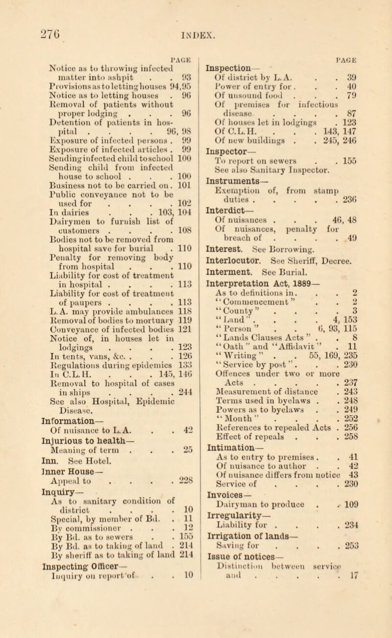 PAGE Notice as to throwing infected matter into ashpit . . 93 Provisions as to letting houses 94,95 Notice as to letting houses . 96 Removal of patients without proper lodging . . .96 Detention of patients in hos¬ pital . . . .96, 98 Exposure of infected persons . 99 Exposure of infected articles . 99 Sending infected child toschool 100 Sending child from infected house to school . . .100 Business not to be carried on. 101 Public conveyance not to be used for .... 102 In dairies . . . 103, 104 Dairymen to furnish list of customers .... 108 Bodies not to be removed from hospital save for burial . 110 Penalty for removing body from hospital . . . 110 Liability for cost of treatment in hospital .... 113 Liability for cost of treatment of paupers .... 113 L.A. may provide ambulances 118 Removal of bodies to mortuary 119 Conveyance of infected bodies 121 Notice of, in houses let in lodgings .... 123 In tents, vans, &c. . . . 126 Regulations during epidemics 133 InC.L.H. . . . 145,146 Removal to hospital of cases in ships .... 244 See also Hospital, Epidemic Disease. Information— Of nuisance to L.A. . 42 Injurious to health— Meaning of term . 25 Inn. See Hotel. Inner House- Appeal to . 228 Inquiry— As to sanitary condition of district . . . .10 Special, hy member of Bd. . 11 By commissioner . . .12 By Bd. as to sewers . . 155 By Bd. as to taking of land . 214 By sheriff as to taking of land 214 Inspecting' Officer— Inquiry on repurt of PAGE Inspection Of district by L.A. . . 39 Power of entry for . . .40 Of unsound food . . .79 Of premises for infectious disease . . . .87 Of houses let in lodgings . 123 OfC.L.IL. . . . 143,147 Of new buildings . . 245, 246 Inspector— To report on sewers . . 155 See also Sanitary Inspector. Instruments— Exemption of, from stamp duties.236 Interdict— Of nuisances . . . 46, 48 Of nuisances, penalty for breach of . . .49 Interest. See Borrowing. Interlocutor. See Sheriff, Decree. Interment. See Burial. Interpretation Act, 1889— As to definitions in. . .2 “Commencement” . . 2 “County” .... 3 “Land. . . . 4,153 “ Person ” 6, 93, 115 “ Lands Clauses Acts ” . . 8 “Oath” and “Affidavit ” . 11 “Writing” . 55,169,235 “ Service by post ” . . . 230 Offences under two or more Acts.237 Measurement of distance . 243 Terms used iu byelaws . . 24S Powers as to byelaws . . 249 “ Month ” 252 References to repealed Acts . 256 Effect of repeals . . . 258 Intimation— As to entry to premises . . 41 Of nuisance to author . . 42 Of nuisance differs from notice 43 Service of ... 230 Invoices— Dairyman to produce . . 109 Irregularity- Liability for .... 234 Irrigation of lands— Saving for .... 253 Issue of notices— Distinction between service and ..... 17 10
