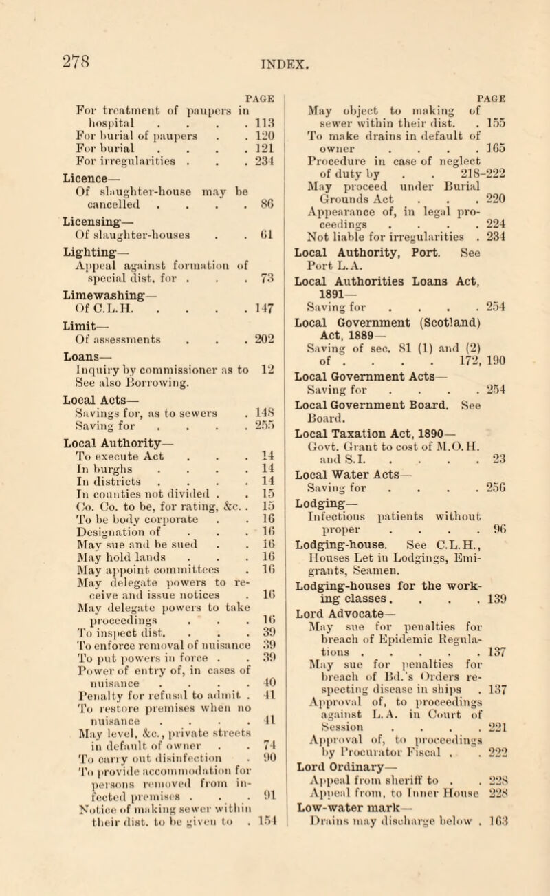 PAGE For treatment of paupers in hospital . . . .113 For burial of paupers . . 120 For burial .... 121 For irregularities . . . 234 Licence— Of slaughter-house may be cancelled . . . . 8G Licensing— Of slaughter-houses . . Gl Lighting- Appeal against formation of special dist. for . . .73 Limewashing— OfC.L.H.147 Limit— Of assessments . . . 202 Loans— Inquiry by commissioner as to 12 See also Borrowing. Local Acts— Savings for, as to sewers . 148 Saving for .... 255 Local Authority— To execute Act . . .14 In burghs . . . .14 In districts . . . .14 In counties not divided . . 15 Co. Co. to be, for rating, kc.. 15 To be body corporate . . 1G Designation of 1G May sue and be sued . . 1G May hold lands . . .10 May appoint committees . 10 May delegate powers to re¬ ceive and issue notices . 1(5 May delegate powers to take proceedings . . .10 To inspect dist. . . .39 To enforce removal of nuisance 39 To put powers in force . . 39 Power of entry of, in cases of nuisance . . . .40 Penalty for refusal to admit . 41 To restore premises when no nuisance . . . .41 May level, &c., private streets in default of owner . . 74 To carry out disinfection 90 To provide accommodation for persons removed from in¬ fected premises . . . 91 Notice of making sewer within their dist. to be given to . 154 PAGE May object to making of sewer within their dist. . 155 To make drains in default of owner . . . .165 Procedure in case of neglect of duty by . . 218-222 May proceed under Burial Grounds Act . . . 220 Appearance of, in legal pro¬ ceedings .... 224 Not liable for irregularities . 234 Local Authority, Port. See Port L.A. Local Authorities Loans Act, 1891- Saving for .... 254 Local Government (Scotland) Act, 1889 — Saving of sec. 81 (1) and (2) of ... 172, 190 Local Government Acts— Saving for .... 254 Local Government Board. See Board. Local Taxation Act, 1890- Govt. Grant to cost of M.O. II. and S. 1.23 Local Water Acts— Saving for .... 2.5G Lodging- Infectious patients without proper . . . .96 Lodging-house. See C.L.H., Houses Let in Lodgings, Emi¬ grants, Seamen. Lodging-houses for the work¬ ing classes.... 139 Lord Advocate— May sue for penalties for breach of Epidemic Regula¬ tions ..... 137 May sue for penalties for breach of Bd.'s Orders re¬ specting disease in ships . 137 Approval of, to proceedings against L.A. in Court of Session .... 221 Approval of, to proceedings hy Procurator Fiscal . . 222 Lord Ordinary- Appeal from sheriff to . . 228 Appeal from, to Inner House 228 Low-water mark— Drains may discharge below . 1G3