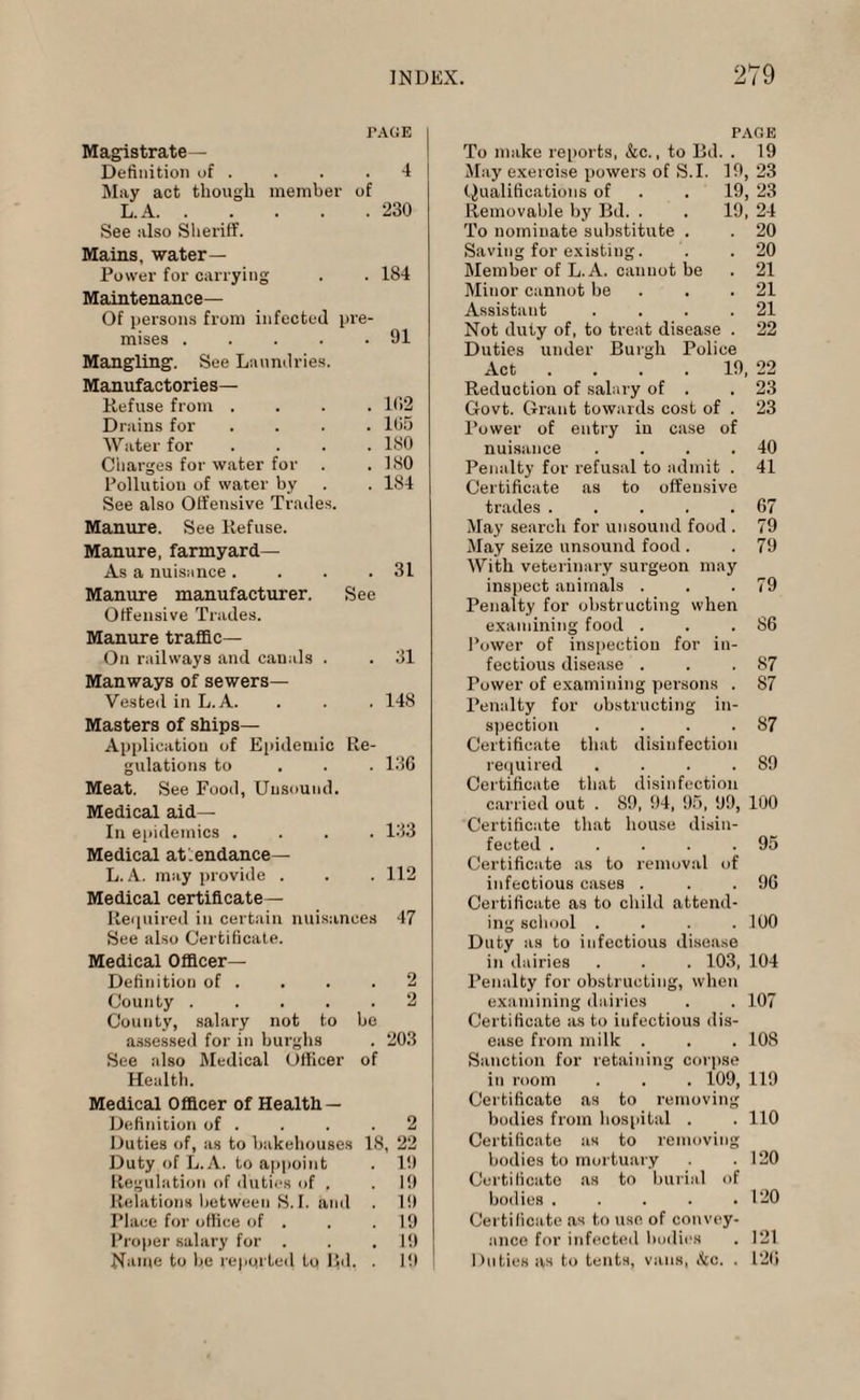 TAGE Magistrate— Definition of . . . .4 May act though member of L. A.230 See also Sheriff. Mains, water- Power for carrying . . 184 Maintenance— Of persons from infected pre¬ mises .91 Mangling. See Laundries. Manufactories— Refuse from .... 102 Drains for .... 105 Water for .... 180 Charges for water for . .180 Pollution of water by . . 184 See also Offensive Trades. Manure. See Refuse. Manure, farmyard— As a nuisance. . . .31 Manure manufacturer. See Offensive Trades. Manure traffic— On railways and canals . . 31 Manways of sewers— Vested in L. A. . . . 148 Masters of ships— Application of Epidemic Re¬ gulations to 136 Meat. See Food, Unsound. Medical aid— In epidemics .... 133 Medical attendance— L. A. may provide . . . 112 Medical certificate— Required in certain nuisances 47 See also Certificate. Medical Officer- Definition of . . . .2 County ..... 2 County, salary not to he assessed for in burghs . 203 See also Medical Officer of Health. Medical Officer of Health — Definition of . . . .2 Duties of, as to bakehouses 18, 22 Duty of L.A. to appoint . 19 Regulation of duties of . . 19 Relations between S. I. and . 19 Place for office of . . .19 Proper salary for . . . 19 Name to be reported to Rd. . 19 PAGE To make reports, &c., to Bd. . 19 May exercise powers of S.I. 19, 23 Qualifications of . . 19, 23 Removable by Bd. . . 19, 24 To nominate substitute . . 20 Saving for existing. . .20 Member of L.A. cannot be . 21 Minor cannot be . . 21 Assistant . . . .21 Not duty of, to treat disease . 22 Duties under Burgh Police Act ... 19, 22 Reduction of salary of . .23 Govt. Grant towards cost of . 23 Power of entry in case of nuisance . . . .40 Penalty for refusal to admit . 41 Certificate as to offensive trades.67 May search for unsound food . 79 May seize unsound food . . 79 With veterinary surgeon may inspect animals . . .79 Penalty for obstructing when examining food . . .86 Power of inspection for in¬ fectious disease . . .87 Power of examining persons . 87 Penalty for obstructing in¬ spection . . . .87 Certificate that disinfection required . . . .89 Certificate that disinfection carried out . 89, 94, 95, 99, 100 Certificate that house disin¬ fected .95 Certificate as to removal of infectious cases . . .96 Certificate as to child attend¬ ing school .... 100 Duty as to infectious disease in dairies . . . 103, 104 Penalty for obstructing, when examining dairies . . 107 Certificate as to iufectious dis¬ ease from milk . . . 108 Sanction for retaining corpse in room . . . 109, 119 Certificate as to removing bodies from hospital . . 110 Certificate as to removing bodies to mortuary .120 Certificate as to burial of bodies ..... 120 Certificate as to use of convey¬ ance for infected bodies . 121 Duties as to tents, vans, (fee. . 126