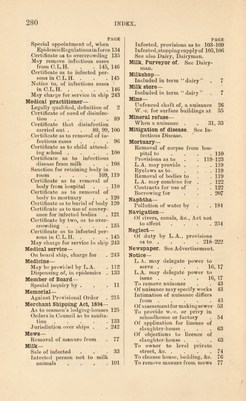 PAGE Special appointment of, when EpidemicRegulationsin foi-ce 134 Certificate as to overcrowding 135 May remove infectious cases from C.L.H. . . 145, 146 Certificate as to infected per¬ sons in C.L.H. . . .145 Notice to, of infectious cases in C.L.H.140 May charge for service in ship 243 Medical practitioner— Legally qualified, definition of 2 Certificate of need of disinfec¬ tion ..... 89 Certificate that disinfection carried out . . 89, 99, 100 Certificate as to removal of in¬ fectious cases . . .96 Certificate as to child attend¬ ing school .... 100 Certificate as to infectious disease from milk . . 108 Sanction for retaining body in room . . . 109, 119 Certificate as to removal of body from hospital . . 110 Certificate as to removal of body to mortuary . . 120 Certificate as to burial of body 120 Certificate as to use of convey¬ ance for infected bodies . 121 Certificate by two, as to over¬ crowding .... 135 Certificate as to infected per¬ sons in C.L.H. . . . 145 May charge for service in ship 243 Medical service— On board ship, charge for . 243 Medicine— May be provided by L.A. . 112 Dispensing of, in epidemics . 133 Member of Board- Special inquiry by . . . 11 Memorial— Against Provisional Order . 215 Merchant Shipping' Act, 1834— As to seamen’s lodging-houses 125 Orders in Council as to sanita¬ tion ..... 133 Jurisdiction over ships . . 242 Mews- Removal of manure from . 77 Milk- Sale of infected . . .33 Infected person not to milk animals , . , , 101 PAGE Infected, provisions as to 103-109 Infected,stoppingsupply of 105,106 See also Dairy, Dairyman. Milk, Purveyor of. See Dairy¬ man. Milkshop— Included in term “ dairy  . 7 Milk store- included in term “ dairy  . 7 Mine— Unfenced shaft of, a nuisance 26 W.-c. for surface buildings at 55 Mineral refuse— When a nuisance . . 31, 33 Mitigation of disease. Sec In¬ fectious Disease. Mortuary- Removal of corpse from hos¬ pital to ... 110 Provisions as to . . 119-123 L. A. may provide . . . 119 Byelaws as to. . . . 119 Removal of bodies to . . 119 L. A. may combine for . . 122 Contracts for use of . . 122 Borrowing for . . . 207 Naphtha— Pollution of water by . . 181 Navigation— Of rivers, canals, &c., Act not to affect .... 254 Neglect— Of duty by L.A., provisions as to . ' . . . 218-222 Newspaper. See Advertisement. Notice— L. A. may delegate power to serve . . . 16, 17 L. A. may delegate power to issue .... 16, 17 To remove nuisance . . 43 Of nuisance may specify works 43 Intimation of nuisance differs from . . . . .43 Of assessmentfor makingsewer 53 To provide w.-c. or privy in schoolhouse or factory . 54 Of application for liceuce of slaughter-house . . . 63 Of objections to licence of slaughter-house . . . 63 To owner to level private street, &c. . . . .74 To cleanse bouse, bedding, kc. 76 To remove manure from mews 77