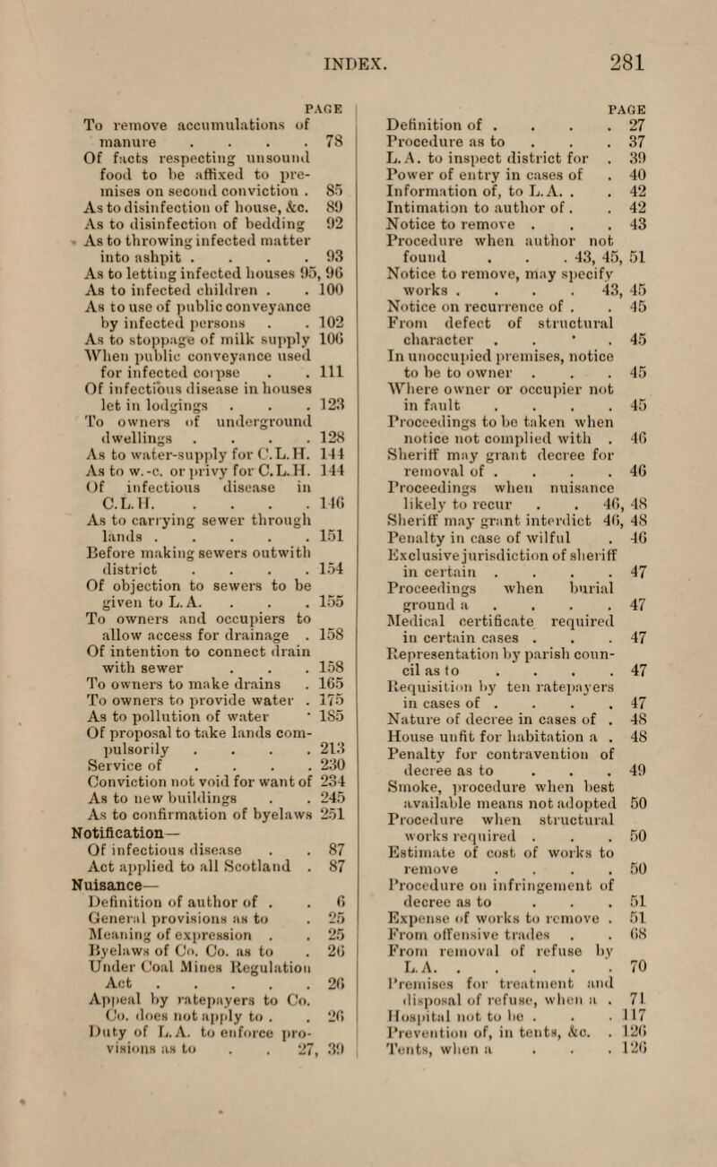 PAGE To remove accumulations of manure . . . .78 Of facts respecting unsound food to be affixed to pre¬ mises on second conviction . 85 As to disinfection of house, &c. 89 As to disinfection of bedding 92 As to throwing infected matter into ashpit . . . .93 As to lettiug infected houses 95, 96 As to infected children . . 100 As to use of public conveyance by infected persons . . 102 As to stoppage of milk supply 106 'When public conveyance used for infected corpse . . Ill Of infectious disease in houses let in lodgings . . .123 To owners of underground dwellings .... 128 As to water-supply for C. L. H. 144 As to w.-c. or privy for C.L.H. 144 Of infectious disease in C.L.H.146 As to carrying sewer through lands ..... 151 Before making sewers outwith district .... 154 Of objection to sewers to be given to L. A. . . . 155 To owners and occupiers to allow access for drainage . 158 Of intention to connect drain with sewer . . . 158 To owners to make drains . 165 To owners to provide water . 175 As to pollution of water • 185 Of proposal to take lands com¬ pulsorily .... 213 Service of ... 230 Conviction not void for want of 234 As to new buildings . . 245 As to confirmation of byelaws 251 Notification— Of infectious disease . . 87 Act applied to all Scotland . 87 Nuisance— Definition of author of . .6 General provisions as to . 25 Meaning of expression . . 25 Byelaws of Co. Co. as to . 26 Under Coal Mines Regulation Act.26 Appeal by ratepayers to Co. Co. does not apply to . . 26 Duty of L. A. to enforce pro¬ visions as to . . 27, 39 Definition of . PAGE . 27 Procedure as to . 37 L.A. to inspect district foi . 39 Power of entry in cases of . 40 Information of, to L.A. . . 42 Intimation to author of. . 42 Notice to remove . . 43 Procedure when author not found . . .43, 45, 51 Notice to remove, may specify works . . . 43, 45 Notice on recurrence of . .45 From defect of structural character . . • .45 In unoccupied premises, notice to be to owner . . .45 Where owner or occupier not in fault . . . .45 Proceedings to be taken when notice not complied with . 46 Sheriff may grant decree for removal of . . . .46 Proceedings when nuisance likely to recur . . 46, 48 Sheriff may grant interdict 46, 48 Penalty in case of wilful . 46 Exclusive jurisdiction of sheriff in certain . . . .47 Proceedings when burial ground a . . .47 Medical certificate required in certain cases . . .47 Representation by parish coun¬ cil as to . . . .47 Requisition by ten ratepayers in cases of . . . .47 Nature of decree in cases of . 48 House unfit for habitation a . 48 Penalty for contravention of decree as to . . .49 Smoke, procedure when best available means not adopted 50 Procedure when structural works required . . .50 Estimate of cost of works to remove . . . .50 Procedure on infringement of decree as to . . .51 Expense of works to remove . 51 From offensive trades . . 68 From removal of refuse by L.A..70 Premises for treatment and disposal of refuse, when a . 71 Hospital not to he . . .117 Prevention of, in tents, &o. . 126 Tents, when a . . .120