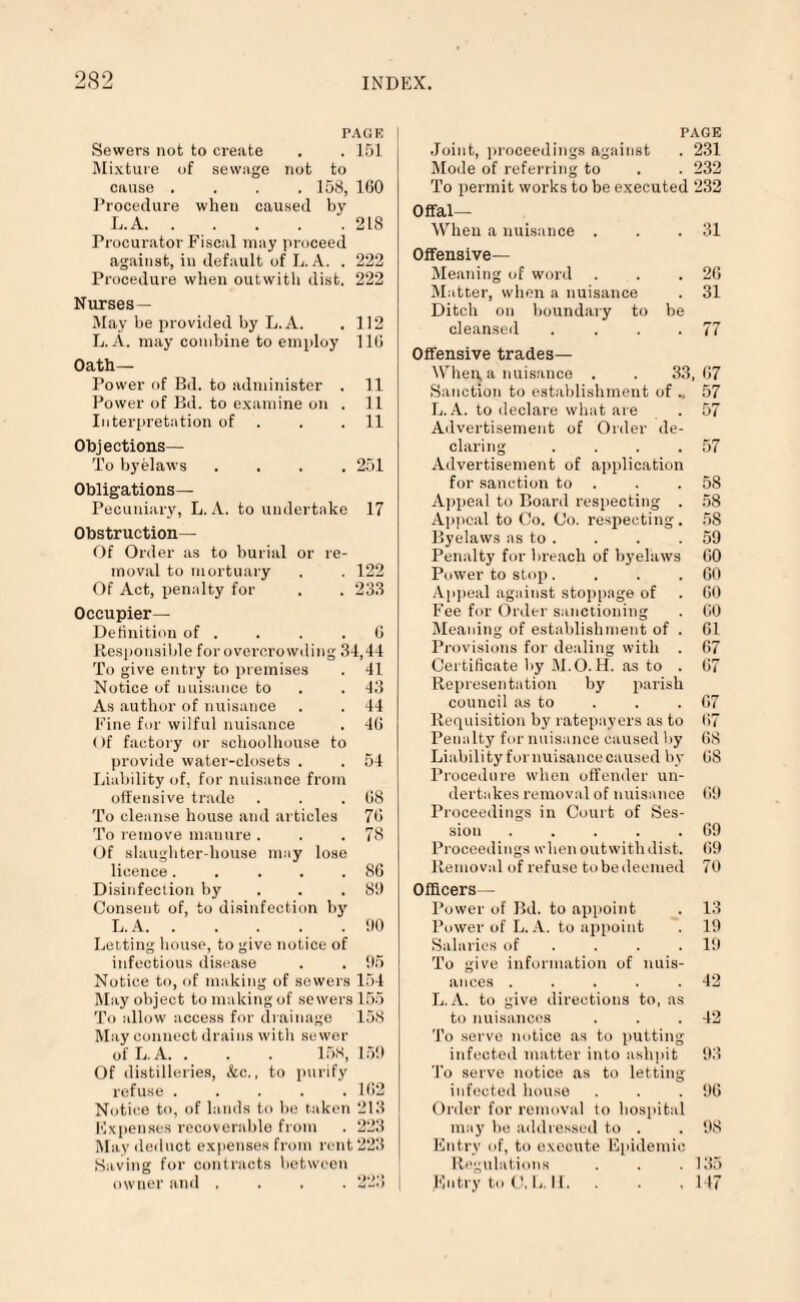 PAGE | Sewers not to create . . 151 Mixture of sewage not to cause . . . .158, 160 Procedure when caused by L. A.218 Procurator Fiscal may proceed against, in default of L. A. . 222 Procedure when outwith dist. 222 Nurses— May be provided by L. A. . 112 L.A. may combine to employ 110 Oath- Power of Bd. to administer . 11 Power of Bd. to examine on . 11 Interpretation of . . .11 Objections— To byelaws .... 251 Obligations— Pecuniary, L.A. to undertake 17 Obstruction— Of Order as to burial or re¬ moval to mortuary . . 122 Of Act, penalty for . . 233 Occupier— Definition of . . . .0 Responsible for overcrowding 34,44 To give entry to premises . 41 Notice of nuisance to . . 43 As author of nuisance . . 44 Fine for wilful nuisance . 40 Of factory or schoolhouse to provide water-closets . . 54 Liability of, for nuisance from offensive trade . . .08 To cleanse house and articles 70 To remove manure . . .78 Of slaughter-house may lose licence..... 80 Disinfection by . 8!) Consent of, to disinfection by L. A.00 Letting house, to give notice of infectious disease . . 95 Notice to, of making of sewers 154 May object to making of sewers 155 To allow access for drainage 158 May connect drains with sewer of L.A. . . . 158,159 Of distilleries, &c., to purify refuse ..... 102 Notice to, of lands to be taken 213 Expenses recoverable from . 223 May deduct expenses from rent 223 Saving for contracts between owner and .... PAGE Joint, proceedings against . 231 Mode of referring to . . 232 To permit works to be executed 232 Offal— When a nuisance . . .31 Offensive- Meaning of word . . .20 Matter, when a nuisance . 31 Ditch on boundary to be cleansed . . . .77 Offensive trades— When, a nuisance . . 33,07 Sanction to establishment of .. 57 L.A. to declare what are . 57 Advertisement of Order de¬ claring . . . .57 Advertisement of application for sanction to . . .58 Appeal to Board respecting . 58 Appeal to Co. Co. respecting. 58 Byelaws as to . . . . 59 Penalty for breach of byelaws 60 Power to stop. . . .00 Appeal against stoppage of . 00 Fee for Order sanctioning . 60 Meaning of establishment of . 61 Provisions for dealing with . 67 Certificate by M.O. H. as to . 67 Representation by parish council as to . . .07 Requisition by ratepayers as to 07 Penalty for nuisance caused by 08 Liability for nuisance caused by 08 Procedure when offender un¬ dertakes removal of nuisance 09 Proceedings in Court of Ses¬ sion . . . . .69 Proceedings when outwithdist. 09 Removal of refuse tobedeemed 70 Officers— Power of Bd. to appoint . 13 Power of L. A. to appoint 19 Salaries of . . .19 To give information of nuis¬ ances . . . . .42 L. A. to give directions to, as to nuisances . . .42 To serve notice as to putting infected matter into ashpit 93 To serve notice as to letting infected house . . .90 Order for removal to hospital may be addressed to . . 98 Entry of, to execute Epidemic Regulations . . .135