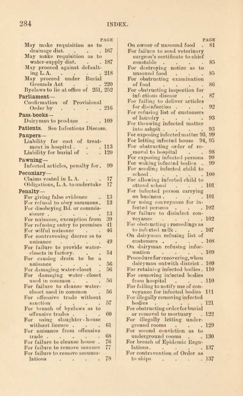 PAGE May make requisition as to drainage dist. . . . 107 May make requisition as to water-supply dist. . . 187 May proceed against default¬ ing L. A.218 May proceed under Burial Grounds Act . . . 220 Byelaws to lie at office of 251, 252 Parliament— Confirmation of Provisional Order by ... 21G Pass-books— Dairyman to produce . . 109 Patients. See Infectious Disease. Paupers— Liability for cost of treat¬ ment in hospital . . . 113 Liability for burial of . . 120 Pawning— Infected articles, penalty for. 99 Pecuniary— Claims vested in L. A. . . 17 Obligations, L. A. to undertake 17 Penalty— For giving false evidence . 13 For refusal to obey summons. 13 For disobeying Bd. or commis¬ sioner . . . . .13 For nuisance, exemption from 39 For refusing entry to premises 41 For wilful nuisance . . 40 For contravening decree as to nuisance . . . .49 For failure to provide water- closets in factory. . . 54 For causing drain to be a nuisance . . . .50 For damaging water-closet . 50 For damaging water-closet used in common . . .56 For failure to cleanse water- closet used in common . 56 For offensive trade without sanction . . . .57 For breach of byelaws as to offensive trades . . .00 For using slaughter-house without licence . . .01 For nuisance from offensive trade . . . . .08 For failure to cleanse house . 70 For failure to remove manure 77 For failure to remove accumu¬ lations . . . .78 PAGE On owner of unsound food . 81 For failure to send veterinary surgeon’s certificate to chief constable . . . .85 For destroying notice as to unsound food . . .85 For obstructing examination of food . . . .86 For obstructing inspection for infi ctious disease . . 87 For failing to deliver articles for disinfection . . .92 For refusing list of customers of laundry . . . .93 For throwing infected matter into ashpit . . . .93 For exposing infected matter 93, 99 For letting infected house 94, 95 For obstructing order of re¬ moval to hospital . . 98 For exposing infected persons 99 For waking infected bodies . 99 For sending infected child to school ..... 100 For allowing infected child to attend school . . . 101 For infected person carrying on business .... 101 For using conveyance for in¬ fected persons . . . 102 For failure to disinfect con¬ veyance .... 102 Foi obstiucting | roceedings as to infected milk . . . 107 On dairyman refusing list of customers .... 108 On dairyman refusing infor¬ mation .... 109 Procedure for recovering, when dairyman outwith district . 109 For retaining infected bodies . 110 For removing infected budies from hospital . . .110 For failing to notify use of con¬ veyance for infected bodies 111 For illegally removing infected bodies . . . . . 121 For obstructing orderforburial or removal to mortuary . 122 For illegally letting under¬ ground rooms . . . 129 For second conviction as to underground rooms . . 130 For breach of Epidemic Regu¬ lations. .... 137 For contravention of Order as to ships .... 137