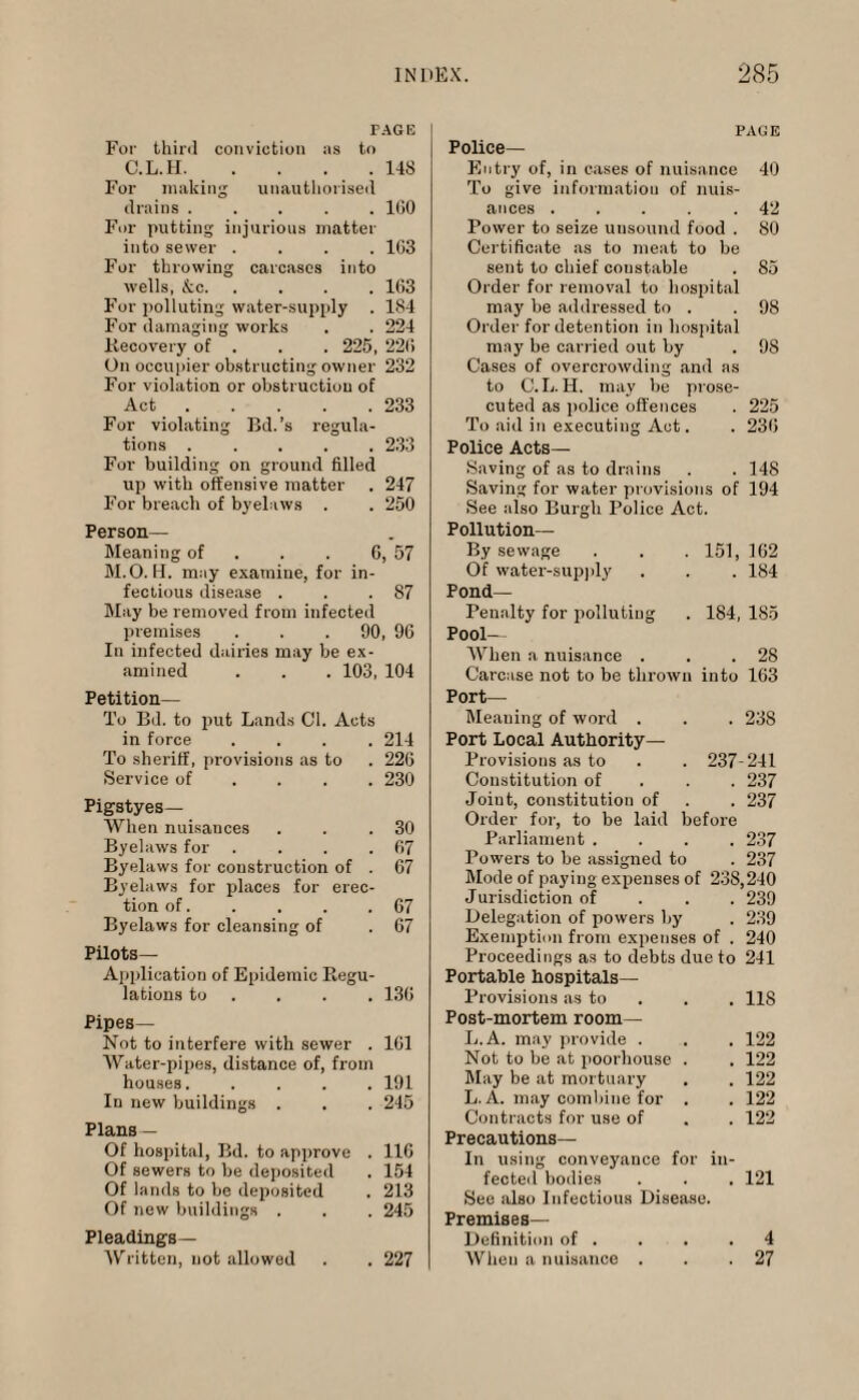 PAG IS For third conviction as to C.L.II.148 For making unauthorised drains.160 For putting injurious matter into sewer .... 1G3 For tin-owing carcases into wells, &c.163 For polluting water-supply . 184 For damaging works . . 224 Recovery of . . . 225, 226 On occupier obstructing owner 232 For violation or obstruction of Act.233 For violating Bd.’s regula¬ tions .233 For building on ground filled up with offensive matter . 247 For breach of byelaws . . 250 Person— Meaning of . . C, 57 M.O. H. may examine, for in¬ fectious disease . . .87 May be removed from infected premises . . .90, 96 In infected dairies may be ex¬ amined . . . 103, 104 Petition— To Bd. to put Lands Cl. Acts in force .... 214 To sheriff, provisions as to . 226 Service of ... 230 Pigstyes— When nuisances . . .30 Byelaws for . . . .67 Byelaws for construction of . 67 Byelaws for places for erec¬ tion of. . , . .67 Byelaws for cleansing of . 67 Pilots— Application of Epidemic Regu¬ lations to . . . 136 Pipes— Not to interfere with sewer . 161 Water-pipes, distance of, from houses. .... 191 In new buildings . . . 245 Plans — Of hospital, Bd. to approve . 116 Of sewers to be deposited . 154 Of lands to be deposited . 213 Of new buildings . . . 245 Pleadings— Written, not allowed . . 227 PAGE Police- Entry of, in cases of nuisance 40 To give information of nuis¬ ances . . . . .42 Power to seize unsound food . 80 Certificate as to meat to be sent to chief constable . 85 Order for removal to hospital may be addressed to . .98 Order for detention in hospital may be carried out by . 98 Cases of overcrowding and as to C. L. H. may be prose- cuted as police offences . 225 To aid in executing Act. . 236 Police Acts— Saving of as to drains . . 148 Saving for water provisions of 194 See also Burgh Police Act. Pollution— By sewage . . . 151, 162 Of water-supply . . . 184 Pond- Penalty for polluting . 184, 185 Pool— When a nuisance . . .28 Carcase not to be thrown into 163 Port— Meaning of word . . . 23S Port Local Authority- Provisions as to . . 237-241 Constitution of 237 Joint, constitution of . . 237 Order for, to be laid before Parliament .... 237 Powers to be assigned to . 237 Mode of paying expenses of 238,240 Jurisdiction of 239 Delegation of powers by . 239 Exemption from expenses of . 240 Proceedings as to debts due to 241 Portable hospitals— Provisions as to 118 Post-mortem room— L.A. may provide . . . 122 Not to be at pool-house . . 122 May be at mortuary . . 122 L. A. may combine for . . 122 Contracts for use of . . 122 Precautions— In using conveyance for in¬ fected bodies . . , 121 See also Infectious Disease. Premises— Definition of . . . .4 When a nuisance . . .27
