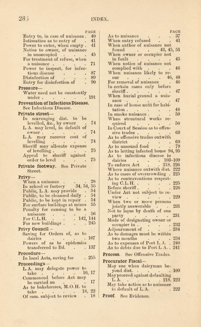 TAGE Entry to, iu case of nuisance . 40 Intimation as to entry of . 41 Tower to enter, when empty . 41 Notice to owner, of nuisance in unoccupied . . .45 For treatment of refuse, when a nuisance . . . .71 Power to inspect, for infec¬ tious disease . . .87 Disinfection of . . .89 Entry for disinfection of . 90 Pressure- Water need not be constantly under.191 Prevention of Infectious Disease. See Infectious Disease. Private street— In scavenging dist. to be levelled, &c., by owner . 74 L. A. may level, in default of owner ..... 74 L. A. may recover cost of levelling . . . .74 Sheriff may allocate expense of levelling . . . .75 Appeal to sheriff against order to level . . .75 Private footway. See Private Street. Privy— When a nuisance . . .28 Iu school or factory 34, 54, 55 Public, L. A. may provide . 54 Public, to be cleansed daily . 54 Public, to be kept in repair . 54 For surface buildings at mines 55 Penalty for causing to be a nuisance . 5f> For C.L.H. . . . 142,144 For new buildings . . . 245 Privy Council - Saving for Orders of, as to dairies .... 107 Powers of as to epidemics transferred to Bd. . . 137 Procedure— In local Acts, saving for . 255 Proceedings— L.A. may delegate power to take . . • 10, 17 Commenced before Act may be carried on . . .17 As to bakehouses, M.O.H. to take .... 18, 22 Of com. subject to review . 18 | PAGE As to nuisance . . .37 When entry refused . . 41 When author of nuisance not found . . 43, 45, 51 When owner or occupier not in fault . . . .45 When notice of nuisance not complied with . . .46 When nuisance likely to re¬ cur .... 46, 48 For removal of nuisance . 46 In certain cases only before sheriff. . . . .47 When burial ground a nuis¬ ance ..... 47 In case of bouse untit for habi¬ tation . . . . .48 In smoke nuisance . . .50 When structural works re¬ quired . . . .50 In Court of Session as to offen¬ sive trades . . . .69 As to offensive trades outwith district . . . .69 As to unsound food . . 79 As to letting infected house 94, 95 As to infectious disease in dairies . . . 103-109 To enforce Act . .218, 226 Where nuisance outwith dist. 222 As to cases of overcrowding . 225 As to contraventions respect¬ ing C.L.H. .... 225 Before sheriff.... 226 Under Act not subject to re¬ view .229 When two or more persons jointly answerable . . 231 Not to lapse by death of one party .... 231 Mode of designating owner or occupier in . . . . 232 Adjournment of 234 As to damages must be within two months . . . 234 As to expenses of Port L. A. . 240 As to debts due to Port L. A. . 241 Process. See Offensive Trades. Procurator Fiscal- May sue when dairyman be¬ yond dist.109 May proceed against defaulting L.A.218, 222 May take action as to nuisance in default of L.A. . .222 Proof. See Evidence.