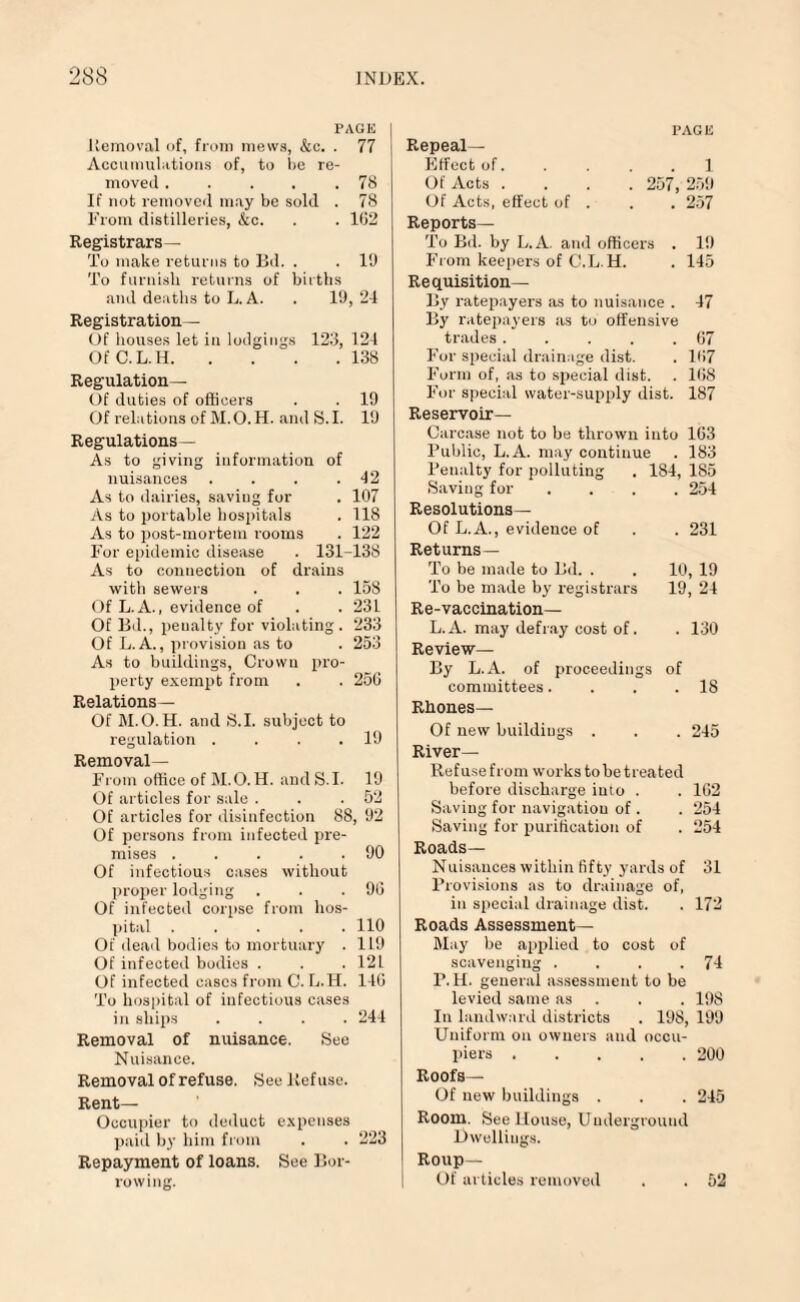 PAGE I Removal of, from mews, &c. . 77 Accumulations of, to be re¬ moved .78 If not removed may be sold . 78 From distilleries, &c. . . 162 Registrars— To make returns to Bd. . . 19 To furnish returns of births and deaths to L. A. . 19, 24 Registration— Of houses let in lodgings 123, 124 OfC.L.H.138 Regulation— Of duties of officers . . 19 Of relations of M.O.H. and S. I. 19 Regulations— As to giving information of nuisances . . . .42 As to dairies, saving for . 107 As to portable hospitals . 118 As to post-mortem rooms . 122 For epidemic disease . 131-138 As to connection of drains with sewers . . . 158 Of L. A., evidence of . .231 Of Bd., peualty for violating. 233 Of L.A., provision as to . 253 As to buildings, Crown pro¬ perty exempt from . . 250 Relations— Of M.O.H. and S.I. subject to regulation . . . .19 Removal— From office of M.O.H. and S.I. 19 Of articles for sale . . .52 Of articles for disinfection 88, 92 Of persons from infected pre¬ mises .90 Of infectious cases without proper lodging . . .90 Of infected corpse from hos¬ pital ..... 110 Of dead bodies to mortuary . 119 Of infected bodies . . . 121 Of infected cases from C. L.H. 140 To hospital of infectious cases in ships .... 244 Removal of nuisance. See Nuisance. Removal of refuse. See lief use. Rent- Occupier to deduct expenses paid by him from . . 223 Repayment of loans. See Bor¬ rowing. PAGE Repeal- Effect of. .... 1 Of Acts .... 257, 259 Of Acts, effect of . . . 257 Reports— To Bd. by L.A. and officers . 19 From keepers of C.L.H. . 145 Requisition— By ratepayers as to nuisance . 47 By ratepayers as to offensive trades . . . . .67 For special drainage dist. . 107 Form of, as to special dist. . 168 For special water-supply dist. 187 Reservoir- Carcase not to be thrown into 103 Public, L.A. may continue . 183 Penalty for polluting . 184, 185 Saving for .... 254 Resolutions— Of L.A., evidence of . . 231 Returns— To be made to Bd. . . 10, 19 To be made by registrars 19, 24 Re-vaccination— L.A. may defray cost of. . 130 Review— By L.A. of proceedings of committees. . . .18 Rhones— Of new buildings . . . 245 River- Refuse from works to be treated before discharge into . . 102 Saving for navigation of. . 254 Saving for purification of . 254 Roads— Nuisances within fifty yards of 31 Provisions as to drainage of, in special drainage dist. . 172 Roads Assessment- May be applied to cost of scavenging . . . .74 P. H. general assessment to be levied same as . . 198 In landward districts . 198, 199 Uniform on owners and occu¬ piers .200 Roofs— Of new buildings . . . 245 Room. See House, Underground Dwellings. Roup— Of articles removed . . 52