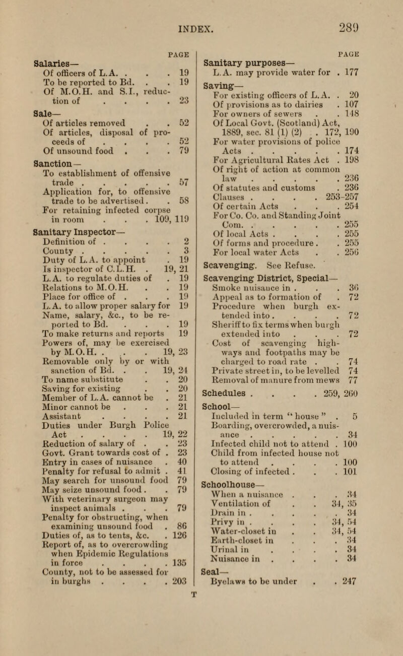 PAGE Salaries— Of officers of L.A. . . .10 To be reported to Bd. . . 19 Of M.O.H. and S.I., reduc¬ tion of .... 23 Sale— Of articles removed . . 52 Of articles, disposal of pro¬ ceeds of . . .52 Of unsound food . . .79 Sanction— To establishment of offensive trade . . . . .57 Application for, to offensive trade to be advertised. . 58 For retaining infected corpse in room . . . 109, 119 Sanitary Inspector— Definition of . . . .2 County . 3 Duty of L.A. to appoint . 19 Is inspector of C. L.H. . 19, 21 L.A. to regulate duties of . 19 Relations to M.O.H. . . 19 Place for office of . . .19 L.A. to allow proper salary for 19 Name, salary, &c., to be re¬ ported to Bd. . . .19 To make returns and reports 19 Powers of, may be exercised by M.O.H. . .. . 19,23 Removable only by or with sanction of Bd. . . 19, 24 To name substitute . . 20 Saving for existing . . 20 Member of L.A. cannot be . 21 Minor cannot be . . .21 Assistant . . . .21 Duties under Burgh Police Act ... 19, 22 Reduction of salary of . .23 Govt. Grant towards cost of . 23 Entry in cases of nuisance . 40 Penalty for refusal to admit . 4L May search for unsound food 79 May seize unsound food . . 79 With veterinary surgeon may inspect animals . . .79 Penalty for obstructing, when examining unsound food . 86 Duties of, as to tents, &c. . 126 Report of, as to overcrowding when Epidemic Regulations in force .... 135 County, not to be assessed for in burghs .... 203 PAGE Sanitary purposes— L.A. may provide water for . 177 Saving— For existing officers of L.A. . 20 Of provisions as to dairies . 107 For owners of sewers . . 148 Of Local Govt. (Scotland) Act, 1889, sec. 81 (1) (2) . 172, 190 For water provisions of police Acts.174 For Agricultural Rates Act . 198 Of right of action at common law ..... 236 Of statutes and customs . 236 Clauses .... 253-257 Of certain Acts . . . 254 For Co. Co. and Standing Joint Com. ..... 255 Of local Acts .... 255 Of forms and procedure . . 255 For local water Acts . . 256 Scavenging. See Refuse. Scavenging District, Special— Smoke nuisance in . . . 36 Appeal as to formation of . 72 Procedure when burgh ex¬ tended into. . . .72 Sheriff to fix terms when burgh extended into . . .72 Cost of scavenging high¬ ways and footpaths may be charged to road rate . . 74 Private street in, to be levelled 74 Removal of manure from mews 77 Schedules .... 259, 260 School- Included in term “ house ” . 5 Boarding, overcrowded, anuis- ance .... . 34 Infected child not to attei nd . 100 Child from infected house not to attend . 100 Closing of infected . . 101 Schoolhouse— When a nuisance . . 34 Ventilation of 34, 35 Drain in . . 34 Privy in . 34, 54 Water-closet in 34, 54 Earth-closet in . 34 Urinal in ... . 34 Nuisance in . 34 Seal- Byelaws to be under . 247 T