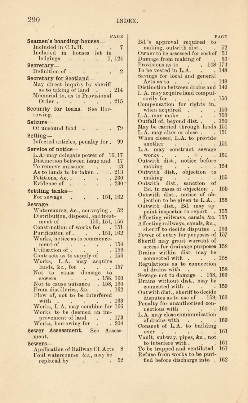 PAGE Seamen's boarding-houses— Included in C.L.H. . . 7 Included in houses let in lodgings ... 7, 124 Secretary— Definition of . . . .2 Secretary for Scotland— May direct inquiry by sheriff as to taking of land . . 214 Memorial to, as to Provisional Order.215 Security for loans. See Bor¬ rowing. Seizure— Of unsound food . . .79 Selling- Infected articles, penalty for . 99 Service of notice— L. A. may delegate power of 10,17 Distinction between issue and 17 To remove nuisance . . 43 As to lands to be taken . . 213 Petitions, &c. .... 230 Evidence of . . . 230 ' Settling tanks— For sewage , . . 151, 162 Sewage— Watercourse, &c., conveying . 52 Distribution, disposal, and treat¬ ment of . . 150, 151, 150 Construction of works for . 151 Purification of . . . 151, 162 Works, notice as to commence¬ ment of ... 154 Utilisation of . . . . 150 Contracts as to supply of . 150 Works, L.A. may acquire lauds, kc., for . . . 157 Not to cause damage to sewers . . . 158, 100 Not to cause nuisance . 158, 100 From distilleries, &c. . . 162 Flow of, not to be interfered with.103 Works, L.A. may combine for 160 Works to be deemed an im¬ provement of land . . 173 Works, borrowing for . . 204 Sewer Assessment. See Assess¬ ment. Sewers— Application of Bailway Cl. Acts 8 Foul watercourse &c., may be replaced by ... 52 PAGE Bd.’s approval required to making, outwith dist.. . 52 Owner to be assessed for cost of 53 Damage from making of . 53 Provisions as to . . 148-174 To be vested in L.A. . . 148 Savings for local and general Acts as to . . . . 148 Distinction between drains and 149 L. A. may acquire laud compul¬ sorily for .... 150 Compensation for rights in, when acquired . . . 150 L.A. may make . . . 150 Outfall of, beyond dist. . .150 May be carried through lands 151 L.A. may alter or close . . 151 When closed, L.A. to provide another .... 151 L.A. may construct sewage works ..... 151 Outwith dist., notice before making .... 154 Outwith dist., objection to making .... 155 Outwith dist., sanction of Bd. in cases of objection . 155 Outwith dist., notice of ob¬ jection to be given to L.A. . 155 Outwith dist., Bd. may ap¬ point inspector to report . 155 .Affecting railways, canals, kc. 155 Affecting railways, canals, kc., sheriff to decide disputes . 156 Power of entry for purposes of 157 Sheriff may grant warrant of access for drainage purposes 15S Drains within dist. may be connected with . . . 158 Regulations as to connection of drains with . . . 158 Sewage not to damage . 158, 160 Drains without dist., may be connected with . . . 159 Outwith dist., sheriff to decide disputes as to use of . 159, 160 Penalty for unauthorised con¬ nections with . . . 160 L.A. may close communication of drains with . . . 100 Consent of L.A. to building over ..... 101 Vault, subway, pipes, &c., not to interfere with . . . 161 To be trapped and ventilated 161 Refuse from works to be puri¬ fied before discharge into . 162