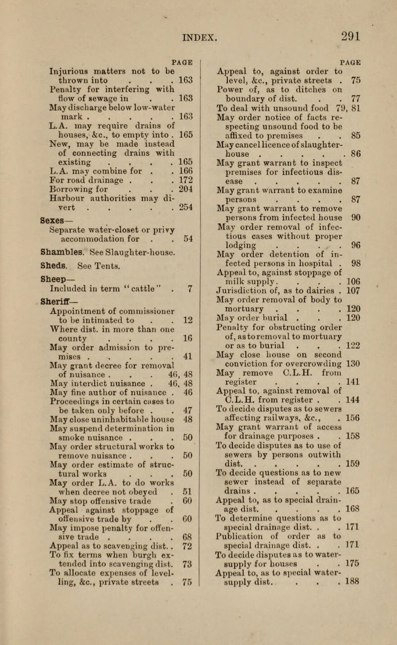 PAGE Injurious matters not to be thrown into . . . 163 Penalty for interfering with flow of sewage in . .163 May discharge below low-water mark ..... 163 L. A. may require drains of houses, &c., to empty into . 165 New, may be made instead of connecting drains with existing . 165 L.A. may combine for . . 166 For road drainage . . 172 Borrowing for . 204 Harbour authorities may di- vert .... . 254 SexeB— Separate water-closet or privy accommodation for . . 54 Shambles. See Slaughter-house. Sheds. See Tents. Sheep- Included in term “ cattle ” . 7 Sheriff- Appointment of commissioner to be intimated to .12 Where dist. in more than one county . . . .16 May order admission to pre¬ mises .41 May grant decree for removal of nuisance . . . 46, 48 May interdict nuisance . 40, 48 May fine author of nuisance . 46 Proceedings in certain cases to be taken only before . . 47 May close uninhabitable house 48 May suspend determination in smoke nuisance . . .50 May order structural works to remove nuisance . . .50 May order estimate of struc¬ tural works . . .50 May order L.A. to do works when decree not obeyed . 51 May stop offensive trade . 60 Appeal against stoppage of offensive trade by . .60 May impose penalty for offen¬ sive trade . . . .68 Appeal as to scavenging dist. . 72 To fix terms when burgh ex¬ tended into scavenging dist. 73 To allocate expenses of level¬ ling, &c., private streets . 75 PAGE Appeal to, against order to level, &c., private streets . 75 Power of, as to ditches on boundary of dist. . . 77 To deal with unsound food 79, 81 May order notice of facts re¬ specting unsound food to be affixed to premises . . 85 May cancel licence of slaughter¬ house .86 May grant warrant to inspect premises for infectious dis¬ ease .87 May grant warrant to examine persons . . . .87 May grant warrant to remove persons from infected house 90 May order removal of infec¬ tious cases without proper lodging . . . .96 May order detention of in¬ fected persons in hospital . 98 Appeal to, against stoppage of milk supply. . . .106 Jurisdiction of, as to dairies . 107 May order removal of body to mortuary .... 120 May order hurial . . . 120 Penalty for obstructing order of, as to removal to mortuary or as to burial . . . 122 May close house on second conviction for overcrowding 130 May remove C.L. II. from register .... 141 Appeal to, against removal of C.L.H. from register . . 144 To decide disputes as to sewers affecting railways, &c., . 156 May grant warrant of access for drainage purposes . . 158 To decide disputes as to use of sewers by persons outwitli dist.159 To decide questions as to new sewer instead of separate drains ..... 165 Appeal to, as to special drain¬ age dist. .... 168 To determine questions as to special drainage dist. . . 171 Publication of order as to special drainage dist. . . 171 To decide disputes as to water- supply for houses . . 175 Appeal to, as to special water- supply dist. . . .188