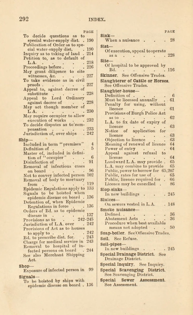 PAGE To decide questions as to special water-supply dist. . 190 Publication of Order as to spe¬ cial water-supply dist. . 190 Inquiry as to taking of land . 214 Petition to, as to default of LA.218 Proceedings before . . . 226 May grant diligence to cite witnesses, &c. . . . 227 To take evidence as in civil proofs ..... 227 Appeal to, against decree of substitute .... 228 Appeal to Lord Ordinary against decree of . . 228 May act though member of LA.230 May require occupier to allow execution of works . . 232 To decide disputes as to'com- pensation .... 233 Jurisdiction of, over ships . 242 Ship- Included in term “ premises  4 Definition of . . . .5 Master of, included in defini¬ tion of “ occupier’’ . . 6 Disinfection of . . .91 Removal of infectious cases on board . . . .96 Not to convey infected person 102 Removal of body to mortuary from . . • • .119 Epidemic Regulations apply to 133 Signals to be hoisted when epidemic disease on hoard . 136 Detention of, when Epidemic Regulations in force . . 136 Orders of Bd. as to epidemic disease in . . .137 Provisions as to . . 242-245 Jurisdiction of L.A. over . 242 Provisions of Act as to houses to apply to . . . . 242 Bd. to prescribe dist. for. . 243 Charge for medical service in 243 Removal to hospital of in¬ fected persons on board . 244 See also Merchant Shipping Act. Shop— Exposure of infected person in 99 Signals— To be hoisted by ships with epidemic disease on board . 136 PAGE Sink— When a nuisance . . .28 Sist— Of execution, appeal tooperate as a . . . . 228 Site— Of hospital to be approved by Bd.116 Skinner. See Offensive Trades. Slaughterer of Cattle or Horses. See Offensive Trades. Slaughter-house- Definition of . . . .6 Must be licensed annually . 61 Penalty for using, without licence . .. . .61 Provisions of Burgh Police Act as to . . . . .62 L.A. to fix date of expiry of licence . . . .63 Notice of application for licence . . . .63 Objection to licence . . 63 Meaning of renewal of licence 64 Power of entry . . .64 Appeal against refusal to license . . . .64 Landward L.A. may provide . 65 L.A. may combine to provide 65 Public, power to borrow for 65,207 Public, rates for use of . .65 Public, licence required for . 66 Licence may be cancelled . 86 Slop-sinks — In new buildings . . . 245 Sluices— On sewers vested in L.A. . 148 Smoke nuisance— Defined . . . . .36 Abatement Acts . . .36 Procedure when best available menus not adopted . . 50 Soap-boiler. See Offensive Trades. Soil. See Refuse. Soil-pipes— In new buildings . . . 245 Special Drainage District. See Drainage District. Special Inquiry. See Inquiry. Special Scavenging District. See Scavenging District. Special Sewer Assessment. See Assessment.