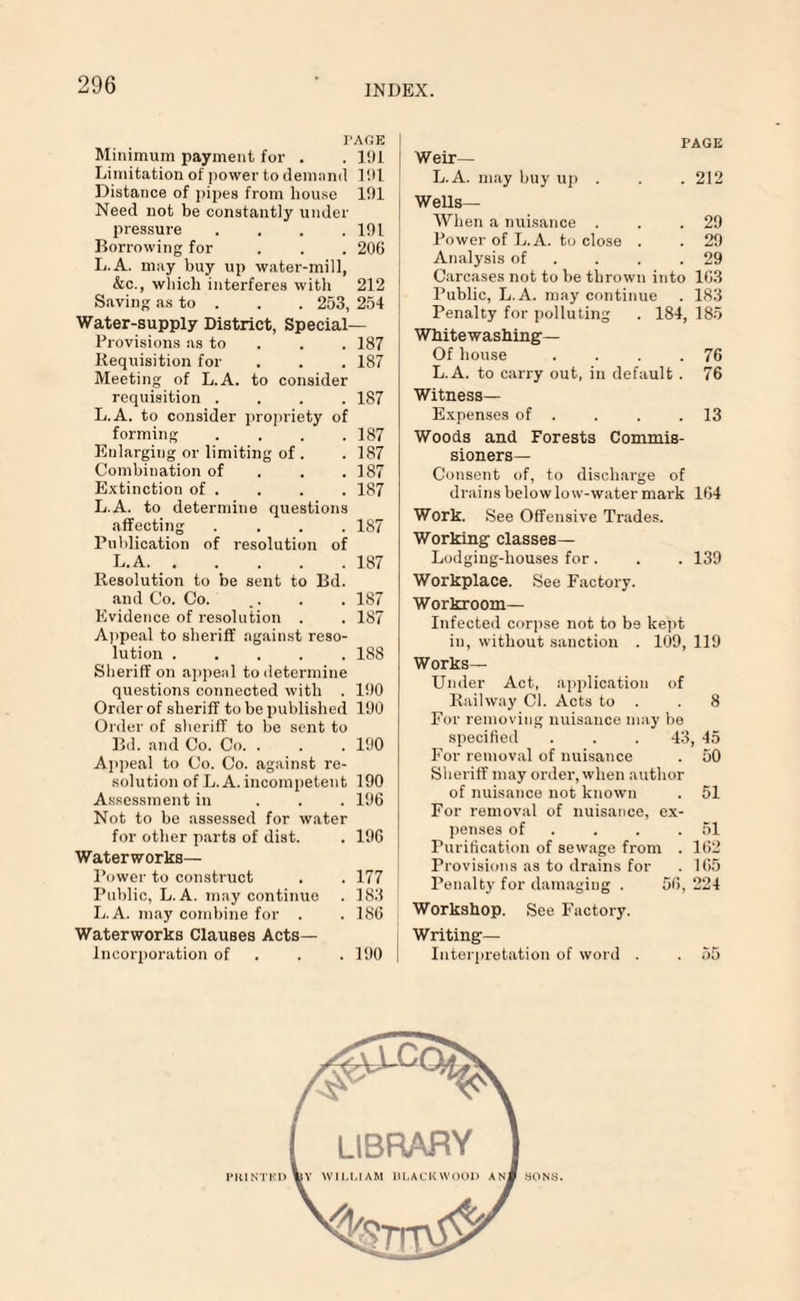 TAGK Minimum payment for . .191 Limitation of power to demand 191 Distance of pipes from house 191 Need not be constantly under pressure . . . .191 Borrowing for . . . 206 L.A. may buy up water-mill, &c., which interferes with 212 Saving as to . . . 253, 254 Water-supply District, Special— Provisions as to 187 Requisition for . . . 187 Meeting of L.A. to consider requisition .... 187 L.A. to consider propriety of forming .... 187 Enlarging or limiting of. . 187 Combination of . . .187 Extinction of . . . . 187 L.A. to determine questions affecting .... 187 Publication of resolution of L.A..187 Resolution to be sent to Bd. and Co. Co. .. . . 187 Evidence of resolution . . 187 Appeal to sheriff against reso¬ lution .188 Sheriff on appeal to determine questions connected with . 190 Order of sheriff to be published 190 Order of sheriff to be sent to Bd. and Co. Co. . . .190 Appeal to Co. Co. against re¬ solution of L.A. incompetent 190 Assessment in ... 196 Not to be assessed for water for other parts of dist. . 196 Waterworks— Power to construct . . 177 Public, L.A. may continue . 183 L.A. may combine for . . 186 Waterworks Clauses Acts— Incorjjoration of . . . 190 | PAGE Weir— L.A. may buy up . . . 212 Wells— When a nuisance . . .29 Power of L.A. to close . . 29 Analysis of . . .29 Carcases not to be thrown into 163 Public, L.A. may continue . 183 Penalty for polluting . 184, 185 Whitewashing— Of house . . . .76 L.A. to carry out, in default . 76 Witness— Expenses of . . . .13 Woods and Forests Commis¬ sioners— Consent of, to discharge of drains below low-water mark 164 Work. See Offensive Trades. Working classes— Lodging-houses for . . . 139 Workplace. See Factory. Workroom— Infected corpse not to be kept in, without sanction . 109, 119 Works- Under Act, application of Railway Cl. Acts to . .8 For removing nuisance may be specified . . . 43, 45 For removal of nuisance . 50 Sheriff may order, when author of nuisance not known . 51 For removal of nuisance, ex¬ penses of . . .51 Purification of sewage from . 162 Provisions as to drains for . 165 Penalty for damaging . 56, 224 Workshop. See Factory. Writing— Interpretation of word . . 55 PIUNTHU SONS.