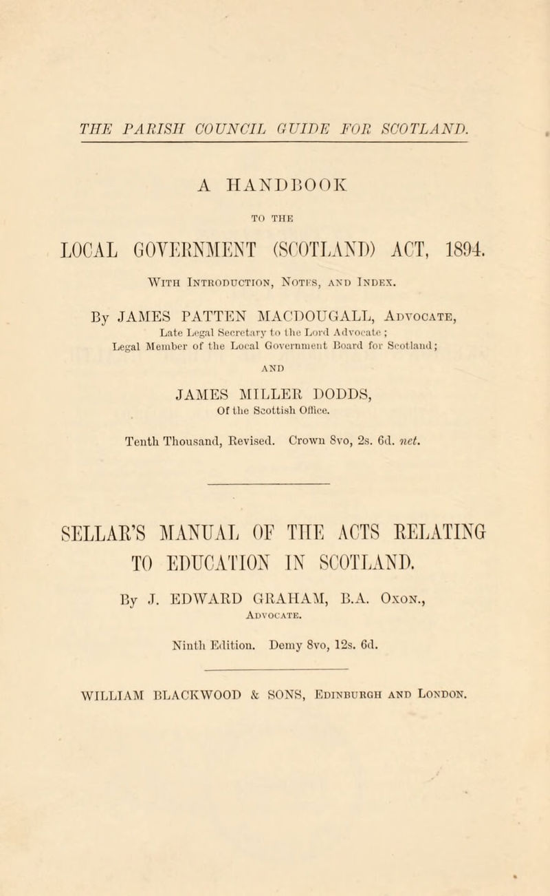 THE PARISH COUNCIL GUIDE FOR SCOTLAND. A HANDBOOK TO THE LOCAL GOVERNMENT (SCOTLAND) ACT, 1894. With Introduction, Notes, and Index. By JAMES PATTEN MACDOUGALL, Advocate, Late Legal Secretary to the Lord Advocate ; Legal Member of the Local Government Board for Scotland; AND JAMES MILLER DODDS, Of the Scottish Office. Tenth Thousand, Revised. Crown 8vo, 2s. 6d. net. SELLAR’S MANUAL OF THE ACTS RELATING TO EDUCATION IN SCOTLAND. By J. EDWARD GRAHAM, B.A. Oxon., Advocate. Ninth Edition. Demy 8vo, I2s. 6d.