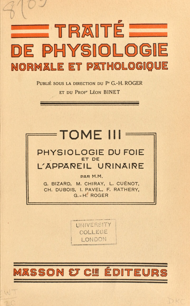 TRKOT ©E PIMIY NORMALE IT Publié sous la direction du Pr G.-H. ROGER et du PROFr Léon BINET TOME III PHYSIOLOGIE DU FOIE ET DE L'APPAREIL URINAIRE PAR M.M. G. BIZARD, M. CHIRAY, L. CUÉNOT, CH. DUBOIS, I. PAVEL, F. RATHERY, G.-H. ROGER UNIVERSITY COLLEGE 1 i LONDON épotiup