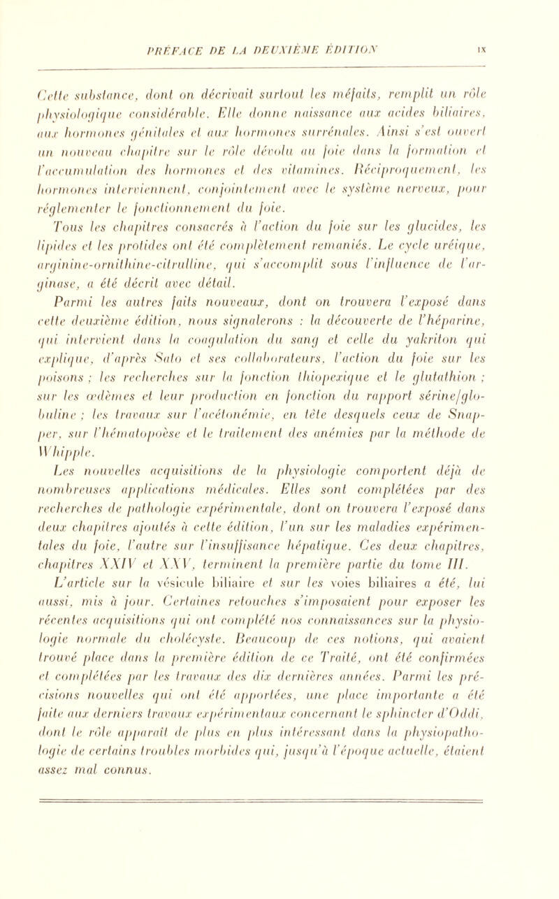 Cette substance, dont on décrivait surtout les méfaits, remplit un rôle physiologique considérable. Elle donne naissance aux acides biliaires, aux hormones génitales et aux hormones surrénales. Ainsi s’est ouvert un nouveau chapitre sur le rôle dévolu au foie dans la formation et l'accumulation des hormones et des vitamines. Réciproquement, les hormones interviennent, conjointement avec le système nerveux, pour réglementer le fonctionnement du joie. Tous les chapitres consacrés à l’action du foie sur les glucides, les lipides et les protides ont été complètement remaniés. Le cycle uréique, arginine-ornithine-citrulline, qui s’accomplit sous l’influence de Tar- ginase, a été décrit avec détail. Parmi les autres faits nouveaux, dont on trouvera l'exposé dans cette deuxième édition, nous signalerons : la découverte de l’héparine, qui intervient dans la coagulation du sang et celle du yakriton qui explique, d’après Sato et ses collaborateurs, l'action du foie sur les poisons ; les recherches sur la fonction thiopexique et le glutathion ; sur les œdèmes et leur production en fonction du rapport sérine/glo¬ buline ; les travaux sur T acétonémie, en tête desquels ceux de Snap- per, sur l’hématopoèse et le traitement des anémies par la méthode de XV hippie. Les nouvelles acquisitions de la physiologie comportent déjà de nombreuses applications médicales. Elles sont complétées par des recherches de pathologie expérimentale, dont on trouvera l’exposé dans deux chapitres ajoutés à cette édition, l’un sur les maladies expérimen¬ tales du foie, l’autre sur l’insuffisance hépatique. Ces deux chapitres, chapitres XXIV et XXV, terminent la première partie du tome III. L’article sur la vésicule biliaire et sur les voies biliaires a été, lui aussi, mis à jour. Certaines retouches s’imposaient pour exposer les récentes acquisitions qui ont complété nos connaissances sur la physio¬ logie normale du cholécyste. Beaucoup de ces notions, qui avaient trouvé place dans la première édition de ce Traité, ont été confirmées et coinplétées par les travaux des dix dernières années. Parmi les pré¬ cisions nouvelles qui. ont été apportées, une place importante a été faite aux derniers travaux expérimentaux concernant te sphincter d’Oddi, dont le rôle apparaît de plus en plus intéressant dans la physiopatho¬ logie de certains troubles morbides qui, jusqu’à l’époque actuelle, étaient assez mal connus.