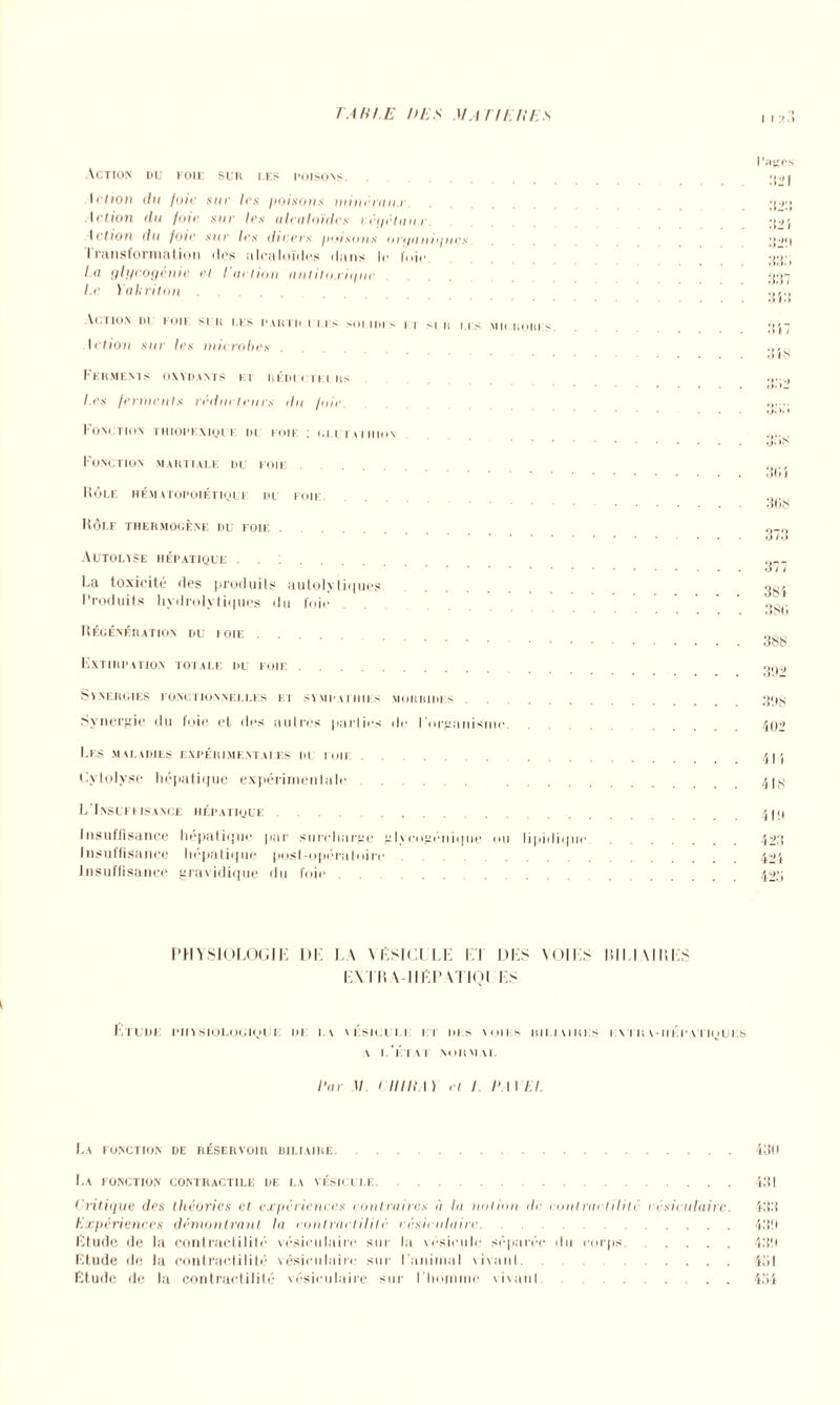 T AH1.E DES M.l nEUES I I •' . > Action du foie sur les poisons Action du foie sur les poisons mincrau.r. Action du fuir sur les alcaloïdes rcyétan.r. letton du /oie sur 1rs dteers ptusnns orijanitpies Iransformation des alcaloïdes dans le foie. La glycogénie et l'action antilo.ritfuc l.e Yakriton Vc.TlON I>! KOI! SI II IIS PARTI! CLES SOI.11)1 s | | si II Ils MICROBES. letion sur les microbes Ferments oxydants et réducteurs Les ferments réducteurs tlu /nie Fonction thiopexiquf du eoif. : glutathion Fonction martiale du foie. Rôle hématopoiétique du foie. Hôlf thermogène du foie . . Autolyse hépatique ...... La toxicité des produits autolyliques Produits hydrolytiques du foie Régénération du ioie .... Extirpation totale du foie . . . Synergies fonctionnelles et sympathies morbides Synergie du foie et des autres parties île l'organisme Les maladies expérimentales du foie Eytolyse hépatique expérimentale L’Insuffisance hépatique. Insuffisance hépatique par surcharge glycogénique ou lipidique Insuffisance hépatique post-opératoire insuffisance gravidique du foie Page) :t:t:. 337 3 VA 3 i 7 348 30 i 308 377 38 i 380 388 392 338 402 41 i 418 41!» -il'.. 424 423 PHYSIOLOGIE DE LA \ESiOlLE El DES VOIES ItlI.IMUES EX I R\-HEP \TIQI ES Etude; physiologique: de: la vksicui.i i i dis voies rili vires e. x t h a - i i k p.vriy u e;s v l'état normal Par II t llllt l) et I P t I IA. La fonction de réservoir biliaire.430 La fonction contractile de la vésicule.431 t critique des théories et expériences contraires à la notion tic contractilité rcsieulairc. 433 Expériences démontrant la contractilité rcsieulairc. .43!» Etude de la contractilité vésiculaire sur la vésicule séparée du corps. .... 43!» Etude de la contractilité vésiculaire sur l'animal vivant. .... 431 Etude de la contractilité vésiculaire sur l'homme vivait! . . 434