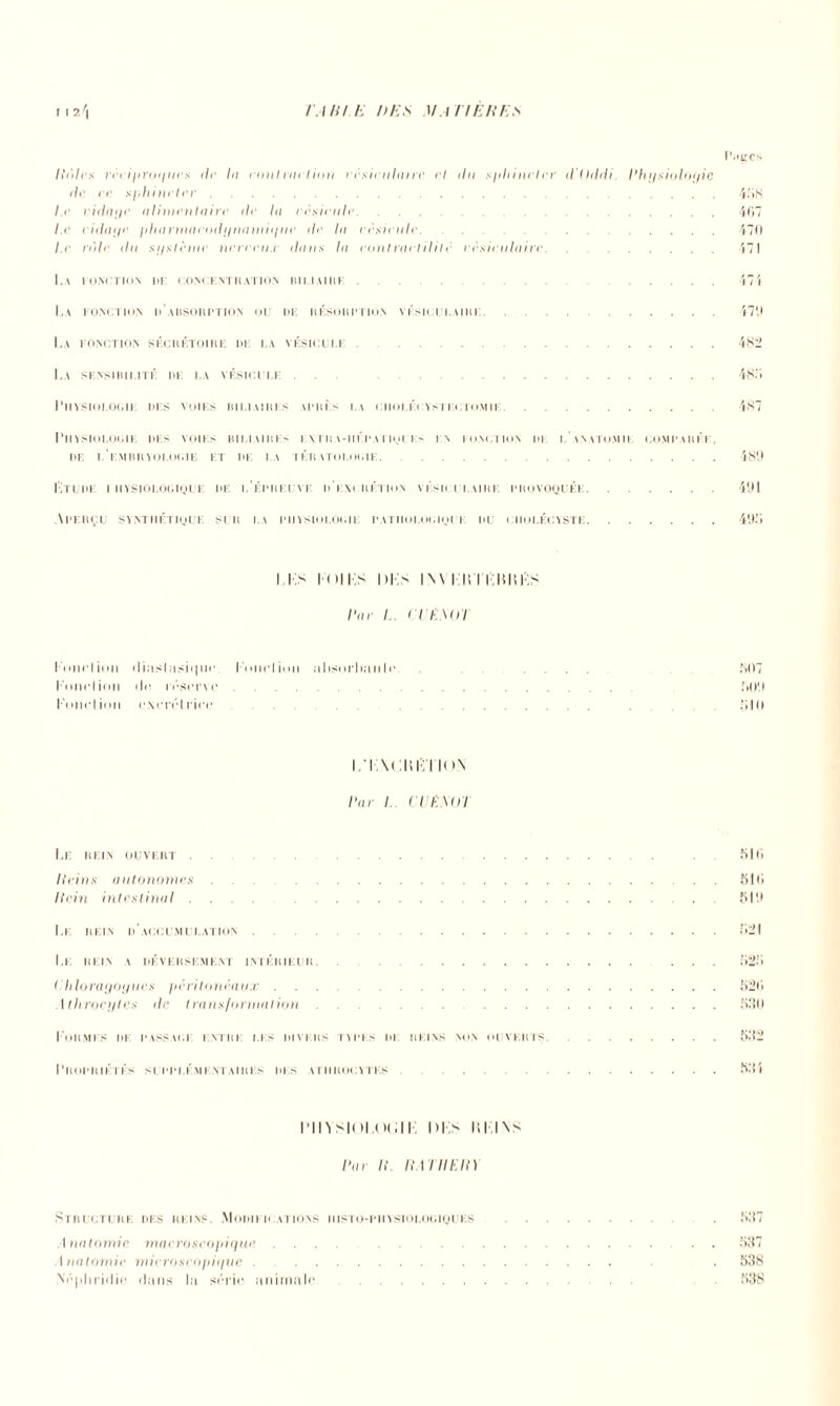 Ht]h s nri/iroi/i/cs i/i la contraction vésiculaire i’l du sphincter il tlddi. Physioloyie de ce sphincter. Le vidayc alimentaire de la vésicule. .. Le vidayc pharmacodynamique de la vésicule. Le vole du système nerveu.i dans la mut nul il il c vésiculaire. . La fonction ue oonoknthation biliaire. La fonction d’absorption ou de résorption vésiculaire. La fonction sécrétoire de i.a vésicule. La sensibilité de la vésicule ... . Physiologie dis voies biliaires yprls la cholécystectomie. Pit^CS 488 407 470 471 474 47'J 4SI» 48ÎJ 487 Physiologie df> voies biliaires evtra-iiépatiqi i> in fonction di l'anatomie comparée DE l'embryologie ET DE I.A TÉRATOLOGIE.481) Etude i iiysiologioue de l’épreuve p i m rétion vi sk i i.aire provoquée.491 Aperçu synthétique sur la physiologie pathologique du ciiolécyste.490 i ks loi i;s i )i-;s i\ \ i i; 11 uni.s Par !.. < I E.MLI I'oiipI ion < I i ; i s I ; i s i 111 n • l'onrlioil a lisorhiiii le. . 807 l'onction ilo réserve. {>09 Fonction excrét lice. . .810 i i \< ;ni; i ion Par !.. CVESttl Le rein ouvert. 810 Hein s a utonomes.810 Hein intestinal .... 819 Le rein d’accumulation.821 I.E REIN A DEVERSEMENT INTERIEUR. 828 Chloragoyucs péritonéaux.820 Athrocytes de transformation.880 I ORMES DE PASSAI)I ENTRE LES DIVERS TYPES III REINS NON OUVERTS. Propriétés supplémentaires des atiirocïtes. 882 881 rinsim non; m;s isi ins Pai IL IIAI IIEH) Structure des reins. Modifications iiisto-piiystolociques . . 887 \natnmie. macroscopique,. . 837 Anatomie microscopique. . 838 Néjiliriilic dans la série animale. 838