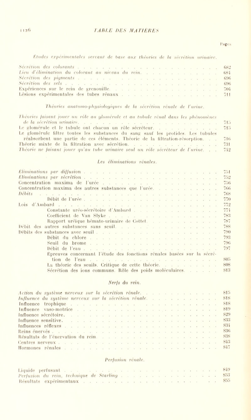 l'HÇrs Etudes expérimentales serrant de hase aux théories de la sécrétion urinaire. Secrétion des colorants.082 Lieu d'élimination du colorant au niveau du rein.(iSi Sécrétion des pigments. .696 Sécrétion des sels.696 Expériences sur le rein de grenouille.701 Lésions expérimentales des tubes rénaux.711 Théories anatomo-physiologiques de la sécrétion rénale de l’urine. Théories faisant jouer un rôle au glornérule et au tabule rénal dans les phénomènes de la sécrétion urinaire.7I.> Le glornérule et le tabule ont chacun un rôle sécréteur.71.7 Le glornérule filtre toutes les substances iln sang sauf les protides. Les tabules réabsorbent une partie de ces éléments. Théorie de la filtration-résorption. 710 Théorie mixte de la filtration avec sécrétion.791 Théorie ne faisant jouer qu’au tube urinaire seul un rôle sécréteur de l’urine. . . 712 Les éliminations rénales. Eliminations par diffusion. Eliminations par sécrétion. Concentration maxima de l’urée. Concentration maxima des autres substances que l’urée. Débits. Débit de l’urée. Lois d’Ambard. Constante uréo-sécrétoire d’Ambard. Coefficient de Van Slyke. . Rapport uréique hémato-urinaire de Cottel. Débit des autres substances sans seuil . Débits des substances avec seuil. Débit du chlore. Seuil du brome. Débit de l’eau. Épreuves concernant l’étude des fonctions rénales basées sur la sécré¬ tion de l’eau. La théorie des seuils. Critique de cette théorie. Sécrétion des ions communs. Rôle des poids moléculaires. 7.M 770 100 70S 770 772 77 i 7S7 787 7 SS 790 793 790 797 S07 SOS st3 Nerfs du rein. Action du système nerveux sur la sécrétion rénale.817 Influence du système nerveux sur la sécrétion rénale. SIS Influence trophique. SIS Influence vaso-motrice..SI9 Influence sécrétoire.829 Influence sensitive.833 Influences réflexes.834 Reins énervés.830 Résultats de l’énervation du rein.838 Centres nerveux .... .843 Hormones rénales.847 Perfusion rénale. Liquide perfusant . . Perfusion du rein, technique de Sterling Résultats expérimentaux. 849 833 837