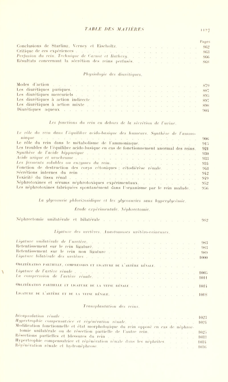 i r*7 Pages Conclusions tic Starling, Vcrncy cl Kisehollz. .gf,2 Critique «le ces expériences. gp,3 Perfusion du rein. Technique de Carnot et Hathery.go<; Résultats concernant la sécrétion des reins perfusés. SliS Physiologie îles diurétiques. Modes d'action g^q Les diurétiques puriques. gg7 Les diurétiques mercuriels g«i;i Les diurétiques à action indirecte . 897 Les diurétiques à action mixte.gqg Diurétiques aqueux. qui l.es fonctions du rein en dehors île In sécrélion de t'urine. le rôle du rein dans I équilibre nrido-hasique des humeurs. Synthèse de l'ammo¬ niaque ..qoii Le riMe du rein dans le métabolisme de l'ammoniaque.til.'i Les troubles de 1 équilibré acidct-basique on cas de fonctionnement anormal des reins. 021 Synthèse de Vacide hippurique ... .930 Acide urique et urochrome.933 l.es ferments solubles ou enzymes du rein.934 Fonction de destruction des corps céloniques : célodiérèse rénale 9il Sécrétions internes du rein.942 Toxicité du tissu rénal.949 Néphrotoxines et sérums néphrotoxiques expérimentaux. 9o2 Les néphrotoxines fabriquées spontanément dans l’organisme par le rein malade 930 la glycosurie phlorizosidique et les glycosuries sans hyperglycémie. Elude expérimentale. S èphreclomie. Néphrectomie unilatérale et bilatérale.9H2 Ligature des uretères. Anastomoses urétéro-veineuses. Ligature unilatérale de Euretère. qgq Retentissement sur le rein ligaturé. qgq Retentissement sur le rein non ligature. qgq Ligature bilatérale des uretères. HMHI ! Ilil.l I KHAT10.N PARTIFFFF, COMPRESSION FT I.ICATI'IIE ! (F I. ARTERE RÉNALE. ■y Ligature de l'artère rénale. jqqq La compression de Tarière rénale. PHI OBLITÉRATION PARTIELLE ET LIGATURE i>K FA VFFNF RÉNALE. 101 t Ligature de f’artèrf et de la vf.inf rénale. 1018 I rans plantai ion des reins. I téca psula I ion rénale. jnoq Ilgpertrophie compensâtrice et régénération rénale. I0;,i ModilieaIion fonctionnelle cl étal morphologique du rein opposé en cas de néphrec¬ tomie unilatérale ou de résection partielle de l'autre rein 102.1 Résections partielles et blessures du rein. 1033 Hypertrophie compensatrice et régénération rénale dans les néphrites I03Î Régénération rénale et hydronéphrose. 1030