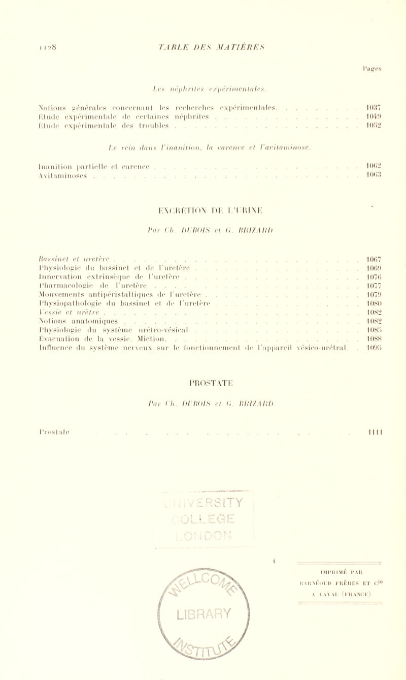 Pages Les néphrites expérimentales. Notions générales eoneernanl les recherches expérimentales 1037 t'.lude expérimentale de certaines néphrites . .10411 Etude expérimentale des troubles.1032 l.e rein lions Vinanition, lo carence et l'avitaminose. Inanition partielle et carence. 1002 Avitaminoses.. 1003 i.\<;m':TTO!s ni n p.ini: Bar Ch IH BOIS cl <i BUC/ I Bit Bassinet et uretère.1007 Physiologie du bassinet et de l'uretère. .1000 Innervation extrinsèque de l’uretère . ..1070 Pharmacologie de l’uretère .... 1077 Mouvements anlipéristaltiques de l'uretère.1070 Physiopathologie du bassinet et de l'uretère lOSii l es sic cl urètre. . .1082 Notions anatomiques. 1082 Physiologie du système nrélro-vésieal. 1083 Evacuation de la vessie. Miction. 1088 Influence du système nerveux sur le l'onelionnemeiil de l'appareil vésieo-urélral 100.3 l'IiOST AT P l'a, Ch DCBOIS et 0 Bill/Alll) Pmslale —. % i