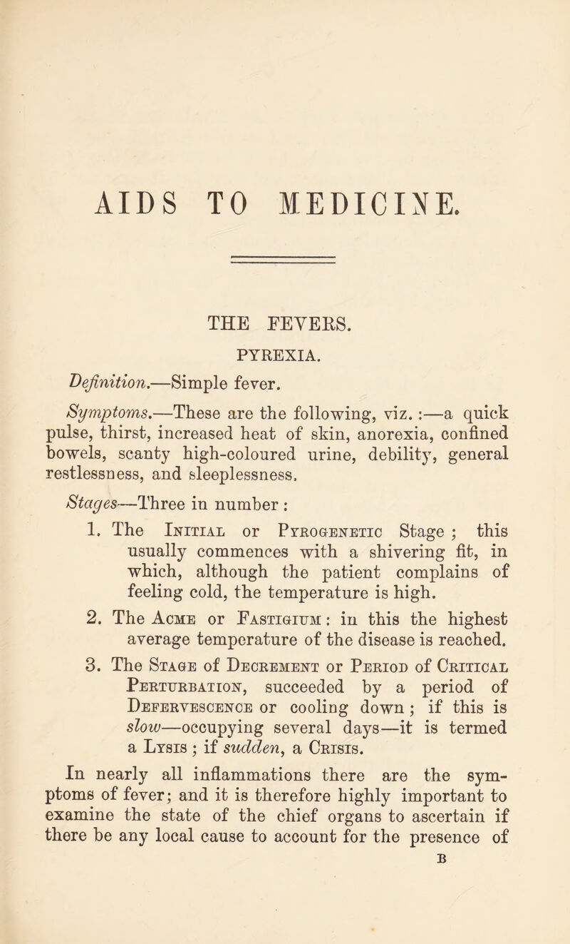 AIDS TO MEDICINE. THE FEVERS. PYREXIA. Definition.—Simple fever. Symptoms.—These are the following, viz.:—a quick pulse, thirst, increased heat of skin, anorexia, confined bowels, scanty high-coloured urine, debility, general restlessness, and sleeplessness. Stages—Three in number : 1. The Initial or Pyrogenetic Stage ; this usually commences with a shivering fit, in which, although the patient complains of feeling cold, the temperature is high. 2. The Acme or Fastigium : in this the highest average temperature of the disease is reached. 3. The Stage of Decrement or Period of Critical Perturbation, succeeded by a period of Defervescence or cooling down; if this is slow—occupying several days—it is termed a Lysis ; if sudden, a Crisis. In nearly all inflammations there are the sym¬ ptoms of fever; and it is therefore highly important to examine the state of the chief organs to ascertain if there be any local cause to account for the presence of B