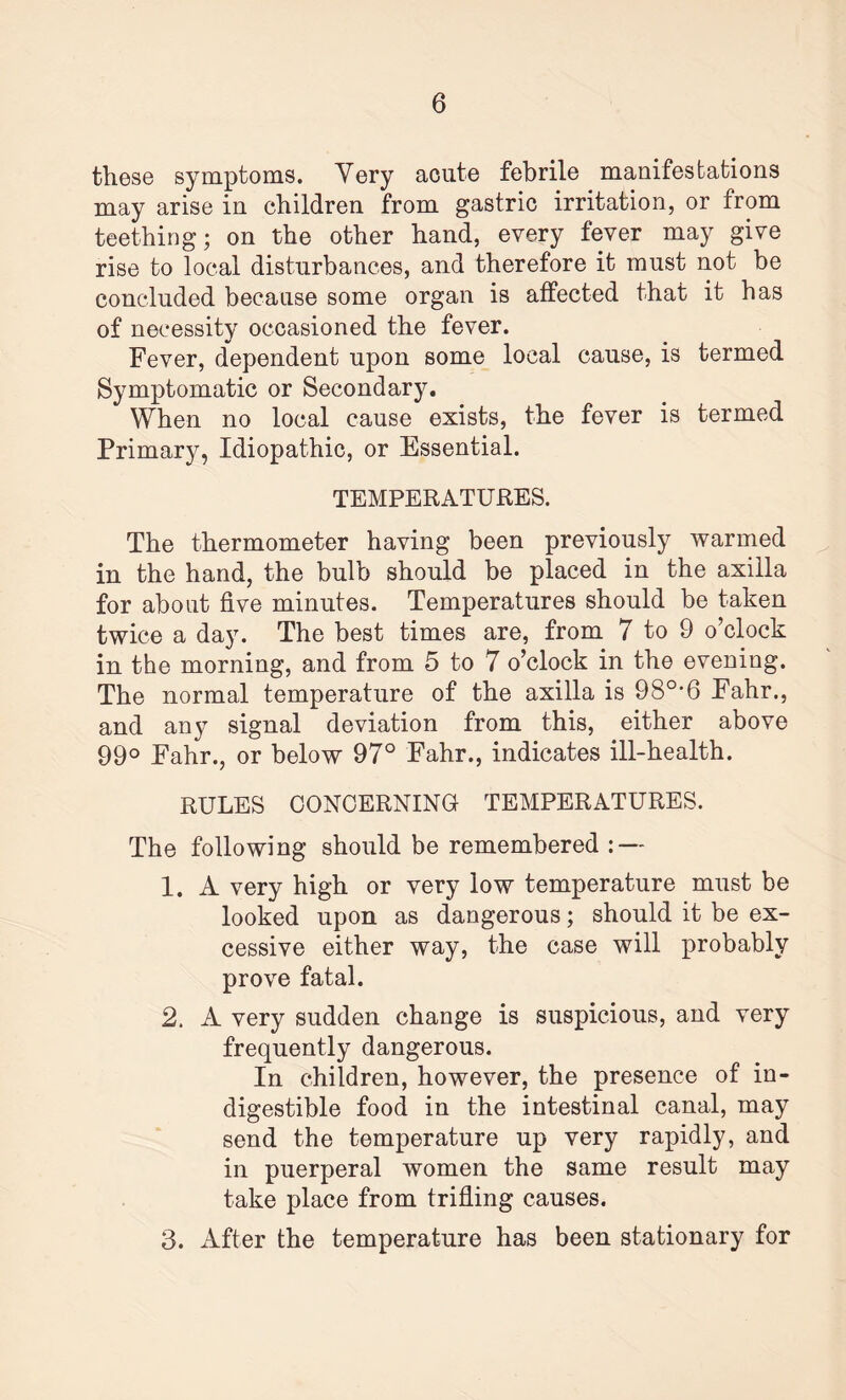 these symptoms. Yery acute febrile manifestations may arise in children from gastric irritation, or from teething; on the other hand, every fever may give rise to local disturbances, and therefore it must not be concluded because some organ is affected that it has of necessity occasioned the fever. Fever, dependent upon some local cause, is termed Symptomatic or Secondary. When no local cause exists, the fever is termed Primary, Idiopathic, or Essential. TEMPERATURES. The thermometer having been previously warmed in the hand, the bulb should be placed in the axilla for about five minutes. Temperatures should be taken twice a day. The best times are, from 7 to 9 o’clock in the morning, and from 5 to 7 o’clock in the evening. The normal temperature of the axilla is 980,6 Fahr., and any signal deviation from this, either above 99° Fahr., or below 97° Fahr., indicates ill-health. RULES CONCERNING TEMPERATURES. The following should be remembered : — 1. A very high or very low temperature must be looked upon as dangerous; should it be ex¬ cessive either way, the case will probably prove fatal. 2. A very sudden change is suspicious, and very frequently dangerous. In children, however, the presence of in¬ digestible food in the intestinal canal, may send the temperature up very rapidly, and in puerperal women the same result may take place from trifling causes. 3. After the temperature has been stationary for