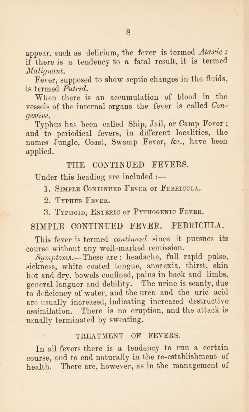 appear, such as delirium, the fever is termed Ataxic ; if there is a tendency to a fatal result, it is termed Malignant. Fever, supposed to show septic changes in the fluids, is termed Putrid. When there is an accumulation of blood in the vessels of the internal organs the fever is called Con¬ gestive. Typhus has been called Ship, Jail, or Camp Fever; and to periodical fevers, in different localities, the names Jungle, Coast, Swamp Fever, &c., have been applied. THE CONTINUED FEYEES. Under this heading are included :— 1. Simple Continued Fever or Febricula. 2. Typhus Fever. 3. Typhoid, Enteric or Pathogenic Fever. SIMPLE CONTINUED FEYEE. FEBRICULA. This fever is termed continued since it pursues its course without any well-marked remission. Symptoms.—These are : headache, full rapid pulse, sickness, white coated tongue, anorexia, thirst, skin hot and dry, bowels confined, pains in back and limbs, general languor and debility. The urine is scanty, due to deficiency of water, and the urea and the uric acid are usually increased, indicating increased destructive assimilation. There is no eruption, and the attack is usually terminated by sweating. TREATMENT OF FEVERS. In all fevers there is a tendency to run a certain course, and to end naturally in the re-establishment of health. There are, however, as in the management of