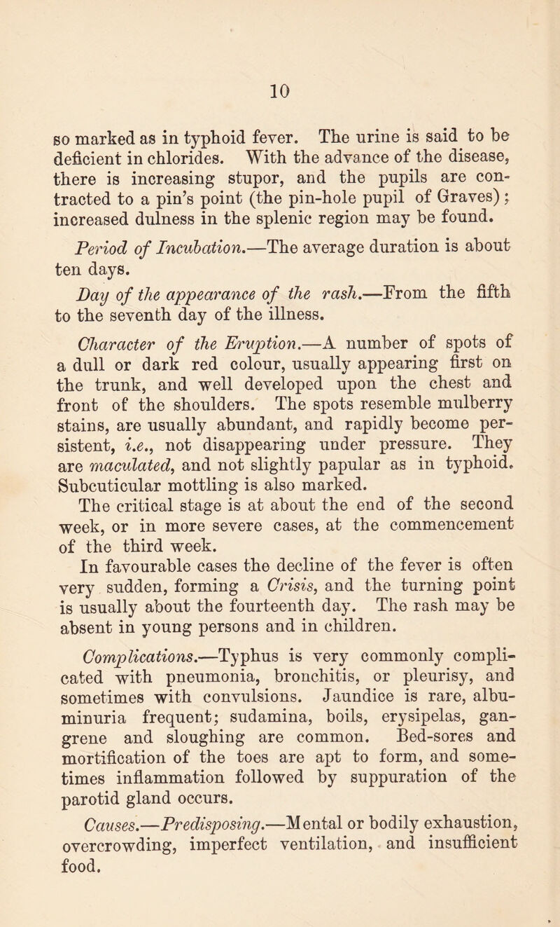 so marked as in typhoid fever. The urine is said to be deficient in chlorides. With the advance of the disease, there is increasing stupor, and the pupils are con¬ tracted to a pin’s point (the pin-hole pupil of Graves) ; increased dulness in the splenic region may be found. Period of Incubation.—The average duration is about ten days. Day of the appearance of the rash.—From the fifth to the seventh day of the illness. Character of the Eruption.—A number of spots of a dull or dark red colour, usually appearing first on the trunk, and well developed upon the chest and front of the shoulders. The spots resemble mulberry stains, are usually abundant, and rapidly become per¬ sistent, i.e., not disappearing under pressure. They are maculated, and not slightly papular as in typhoid. Subcuticular mottling is also marked. The critical stage is at about the end of the second week, or in more severe cases, at the commencement of the third week. In favourable cases the decline of the fever is often very sudden, forming a Crisis, and the turning point is usually about the fourteenth day. The rash may be absent in young persons and in children. Complications.—Typhus is very commonly compli¬ cated with pneumonia, bronchitis, or pleurisy, and sometimes with convulsions. Jaundice is rare, albu¬ minuria frequent; sudamina, boils, erysipelas, gan¬ grene and sloughing are common. Bed-sores and mortification of the toes are apt to form, and some¬ times inflammation followed by suppuration of the parotid gland occurs. Causes.—Predisposing.—Mental or bodily exhaustion, overcrowding, imperfect ventilation, and insufficient food.