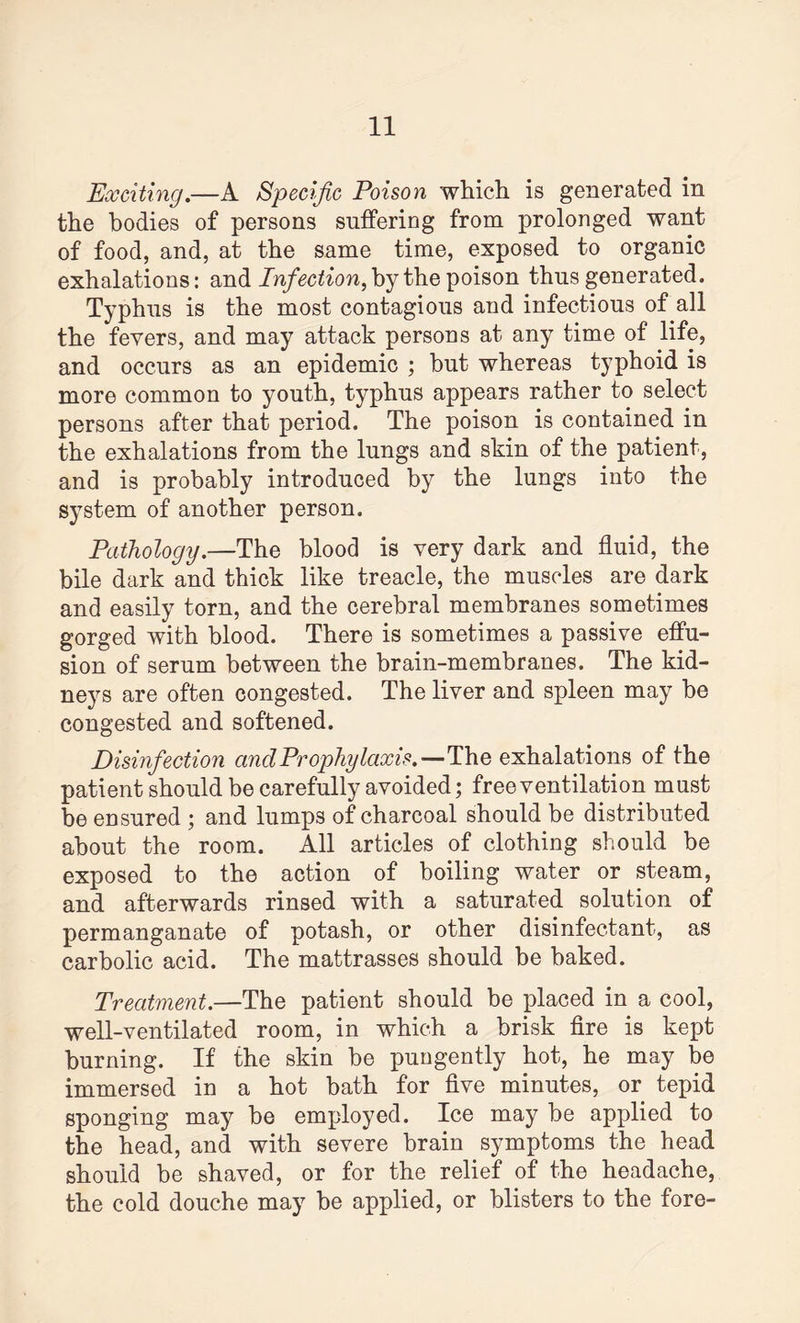 Exciting.—A Specific Poison which is generated in the bodies of persons suffering from prolonged want of food, and, at the same time, exposed to organic exhalations: and Infection, by the poison thus generated. Typhus is the most contagious and infectious of all the fevers, and may attack persons at any time of life, and occurs as an epidemic ; but whereas typhoid is more common to youth, typhus appears rather to select persons after that period. The poison is contained in the exhalations from the lungs and skin of the patient, and is probably introduced by the lungs into the S3Tstem of another person. Pathology.—The blood is very dark and fluid, the bile dark and thick like treacle, the muscles are dark and easily torn, and the cerebral membranes sometimes gorged with blood. There is sometimes a passive effu¬ sion of serum between the brain-membranes. The kid¬ neys are often congested. The liver and spleen may be congested and softened. Disinfection cinclProphylaxis.—The exhalations of the patient should be carefully avoided; free ventilation must be ensured ; and lumps of charcoal should be distributed about the room. All articles of clothing should be exposed to the action of boiling water or steam, and afterwards rinsed with a saturated solution of permanganate of potash, or other disinfectant, as carbolic acid. The mattrasses should be baked. Treatment.—The patient should be placed in a cool, well-ventilated room, in which a brisk fire is kept burning. If the skin be pungently hot, he may be immersed in a hot bath for five minutes, or tepid sponging may be employed. Ice may be applied to the head, and with severe brain symptoms the head should be shaved, or for the relief of the headache, the cold douche may be applied, or blisters to the fore-