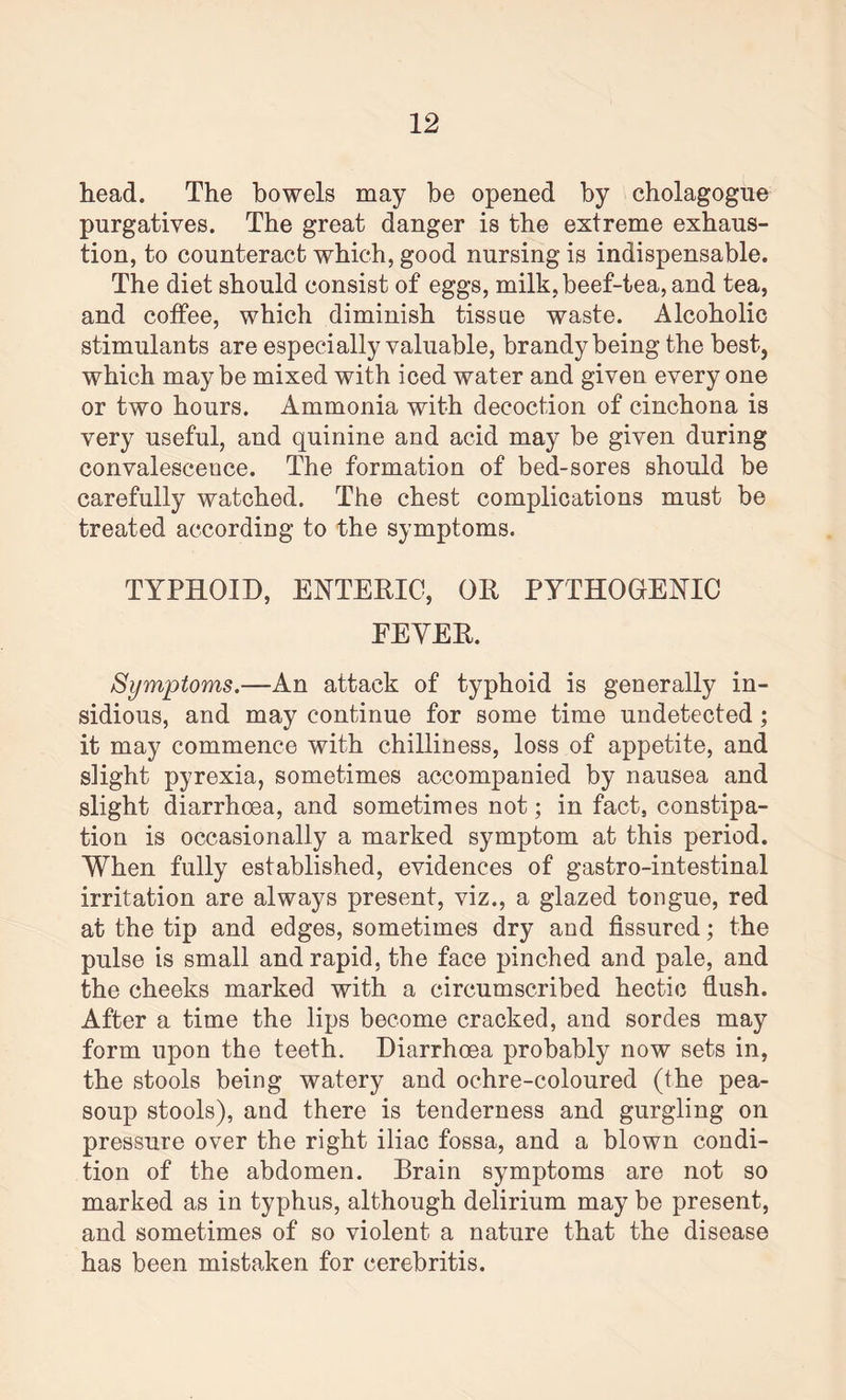 head. The bowels may be opened by cholagogue purgatives. The great danger is the extreme exhaus¬ tion, to counteract which, good nursing is indispensable. The diet should consist of eggs, milk, beef-tea, and tea, and coffee, which diminish tissue waste. Alcoholic stimulants are especially valuable, brandy being the best, which may be mixed with iced water and given every one or two hours. Ammonia with decoction of cinchona is very useful, and quinine and acid may be given during convalescence. The formation of bed-sores should be carefully watched. The chest complications must be treated according to the symptoms. TYPHOID, ENTERIC, OR PYTHOGENIC EEYER. Symptoms.—An attack of typhoid is generally in¬ sidious, and may continue for some time undetected; it may commence with chilliness, loss of appetite, and slight pyrexia, sometimes accompanied by nausea and slight diarrhoea, and sometimes not; in fact, constipa¬ tion is occasionally a marked symptom at this period. When fully established, evidences of gastro-intestinal irritation are always present, viz., a glazed tongue, red at the tip and edges, sometimes dry and fissured; the pulse is small and rapid, the face pinched and pale, and the cheeks marked with a circumscribed hectic flush. After a time the lips become cracked, and sordes may form upon the teeth. Diarrhoea probably now sets in, the stools being watery and ochre-coloured (the pea- soup stools), and there is tenderness and gurgling on pressure over the right iliac fossa, and a blown condi¬ tion of the abdomen. Brain symptoms are not so marked as in typhus, although delirium may be present, and sometimes of so violent a nature that the disease has been mistaken for cerebritis.