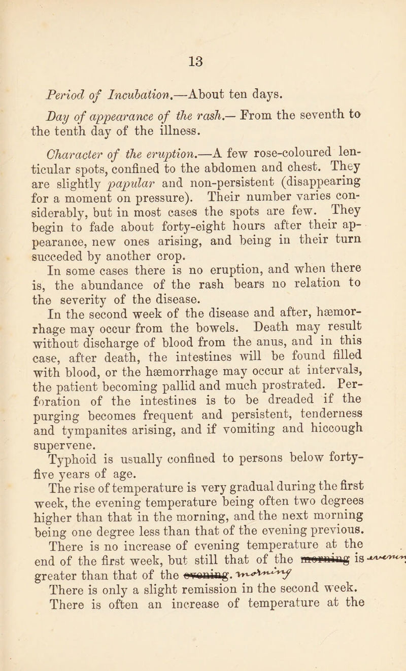 Period of Incubation,—About ten days. Day of appearance of the rash,— From the seventh to the tenth day of the illness. Character of the eruption,—A few rose-coloured len¬ ticular spots, confined to the abdomen and chest. They are slightly papular and non-persistent (disappearing for a moment on pressure). Their number varies con¬ siderably, but in most cases the spots are few. They begin to fade about forty-eight hours after their ap¬ pearance, new ones arising, and being in their turn succeded by another crop. In some cases there is no eruption, and when there is, the abundance of the rash bears no relation to the severity of the disease. In the second week of the disease and after, haemor¬ rhage may occur from the bowels. Death may result without discharge of blood from the anus, and in this case, after death, the intestines will be found filled with blood, or the haemorrhage may occur at intervals, the patient becoming pallid and much prostrated. Per¬ foration of the intestines is to be dreaded if the purging becomes frequent and persistent, tenderness and tympanites arising, and if vomiting and hiccough supervene. Typhoid is usually confined to persons below forty- five years of age. The rise of temperature is very gradual during the first week, the evening temperature being often two degrees higher than that in the morning, and the next morning being one degree less than that of the evening previous. There is no increase of evening temperature at the end of the first week, but still that of the nwmiiag is-^^ greater than that of the e^oniftg. There is only a slight remission in the second week. There is often an increase of temperature at the