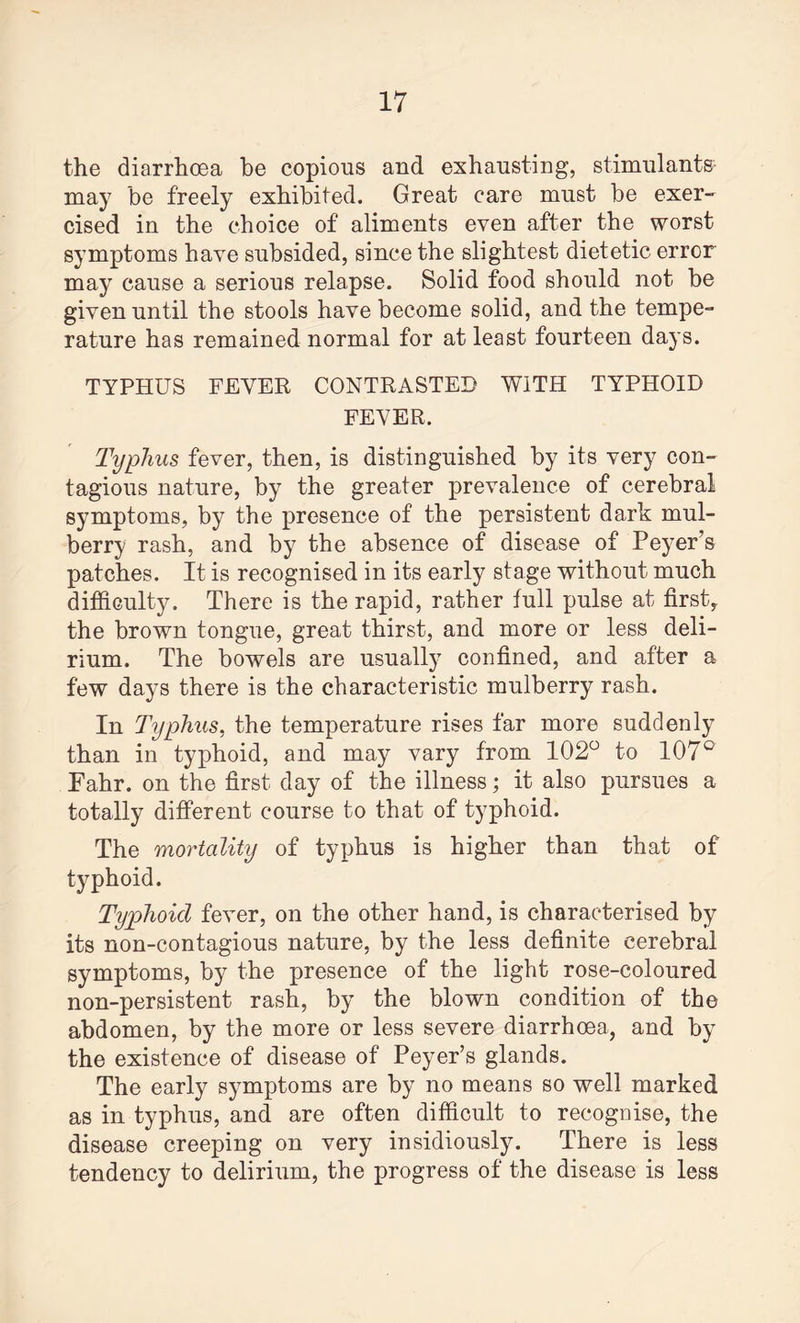 the diarrhoea be copious and exhausting, stimulants may be freely exhibited. Great care must be exer¬ cised in the choice of aliments even after the worst symptoms have subsided, since the slightest dietetic error may cause a serious relapse. Solid food should not be given until the stools have become solid, and the tempe¬ rature has remained normal for at least fourteen days. TYPHUS FEVER CONTRASTED WITH TYPHOID FEVER. Typhus fever, then, is distinguished by its very con¬ tagious nature, by the greater prevalence of cerebral symptoms, by the presence of the persistent dark mul¬ berry rash, and by the absence of disease of Peyer’s patches. It is recognised in its early stage without much difficulty. There is the rapid, rather full pulse at first, the brown tongue, great thirst, and more or less deli¬ rium. The bowels are usually confined, and after a few days there is the characteristic mulberry rash. In Typhus, the temperature rises far more suddenly than in typhoid, and may vary from 102° to 107° Fahr. on the first day of the illness; it also pursues a totally different course to that of typhoid. The mortality of typhus is higher than that of typhoid. Typhoid fever, on the other hand, is characterised by its non-contagious nature, by the less definite cerebral symptoms, by the presence of the light rose-coloured non-persistent rash, by the blown condition of the abdomen, by the more or less severe diarrhoea, and by the existence of disease of Peyer’s glands. The early symptoms are by no means so well marked as in typhus, and are often difficult to recognise, the disease creeping on very insidiously. There is less tendency to delirium, the progress of the disease is less