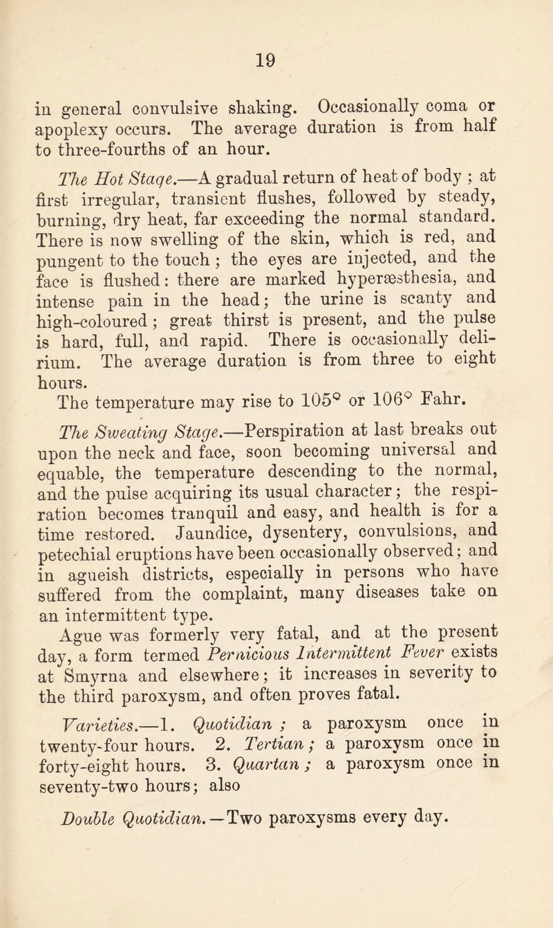 in general convulsive shaking. Occasionally coma or apoplexy occurs. The average duration is from half to three-fourths of an hour. The Hot Stage.—A gradual return of heat of body ; at first irregular, transient flushes, followed by steady, burning, dry heat, far exceeding the normal standard. There is now swelling of the skin, which is red, and pungent to the touch; the eyes are injected, and the face is flushed: there are marked hyperesthesia, and intense pain in the head; the urine is scanty and high-coloured; great thirst is present, and the pulse is hard, full, and rapid. There is occasionally deli¬ rium. The average duration is from three to eight hours. The temperature may rise to 105° or 106° Fahr. The Sweating Stage.—Perspiration at last breaks out upon the neck and face, soon becoming universal and equable, the temperature descending to the normal, and the pulse acquiring its usual character; the respi¬ ration becomes tranquil and easy, and health is for a time restored. Jaundice, dysentery, convulsions, and petechial eruptions have been occasionally observed; and in agueish districts, especially in persons who have suffered from the complaint, many diseases take on an intermittent type. Ague was formerly very fatal, and at the present day, a form termed Pernicious Intermittent Fever exists at Smyrna and elsewhere; it increases in severity to the third paroxysm, and often proves fatal. Varieties.—1. Quotidian ; a paroxysm once in twenty-four hours. 2. Tertian; a paroxysm once in forty-eight hours. 3. Quartan; a paroxysm once in seventy-two hours; also Double Quotidian. — Two paroxysms every day.