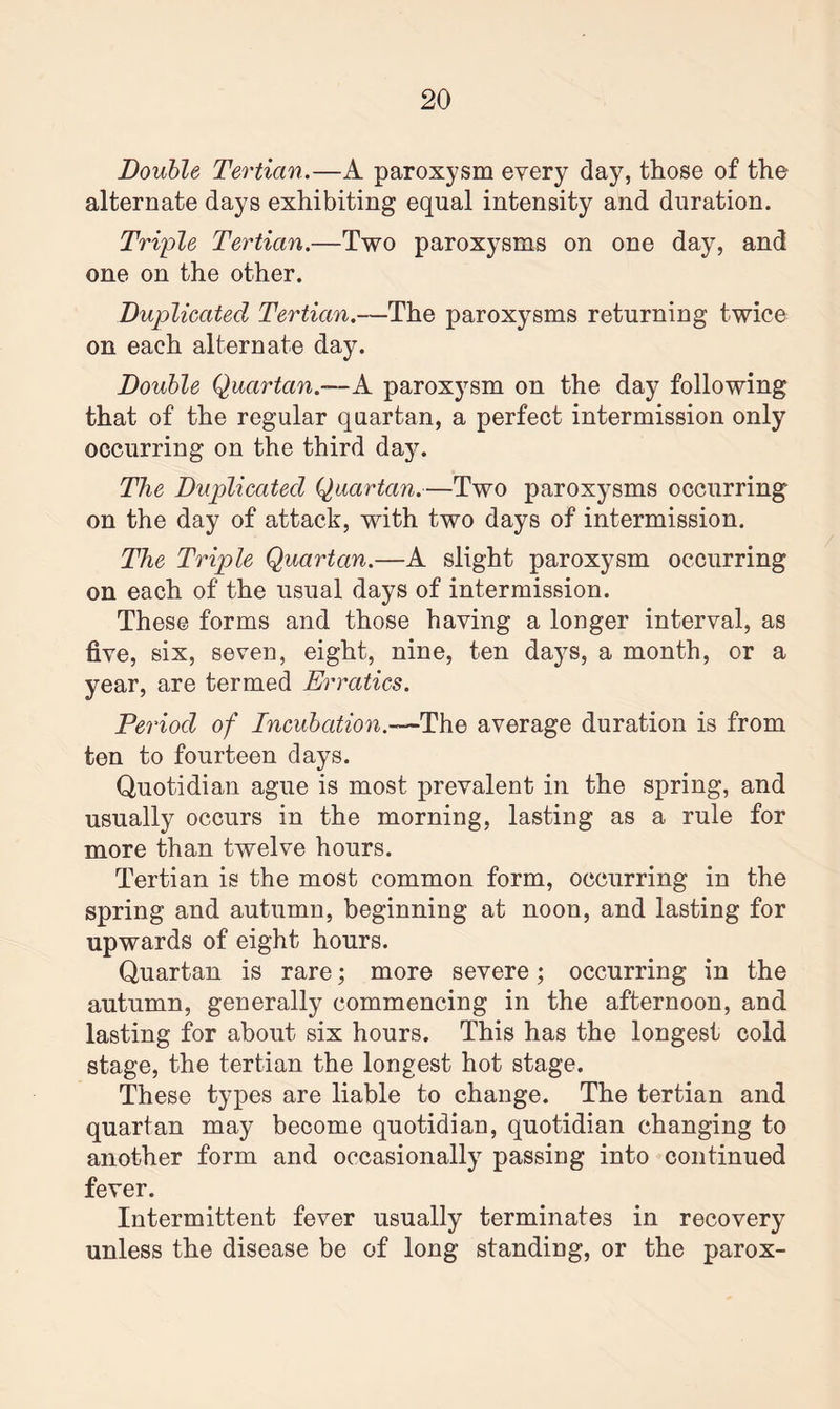 Double Tertian.—A paroxysm every day, those of the alternate days exhibiting equal intensity and duration. Triple Tertian.—Two paroxysms on one day, and one on the other. Duplicated Tertian.—The paroxysms returning twice on each alternate day. Double Quartan.—A. paroxysm on the day following that of the regular quartan, a perfect intermission only occurring on the third day. The Duplicated Quartan.—Two paroxysms occurring on the day of attack, with two days of intermission. The Triple Quartan.—A slight paroxysm occurring on each of the usual days of intermission. These forms and those having a longer interval, as five, six, seven, eight, nine, ten days, a month, or a year, are termed Erratics. Period of Incubation.—The average duration is from ten to fourteen days. Quotidian ague is most prevalent in the spring, and usually occurs in the morning, lasting as a rule for more than twelve hours. Tertian is the most common form, occurring in the spring and autumn, beginning at noon, and lasting for upwards of eight hours. Quartan is rare; more severe; occurring in the autumn, generally commencing in the afternoon, and lasting for about six hours. This has the longest cold stage, the tertian the longest hot stage. These types are liable to change. The tertian and quartan may become quotidian, quotidian changing to another form and occasionally passing into continued fever. Intermittent fever usually terminates in recovery unless the disease be of long standing, or the parox-