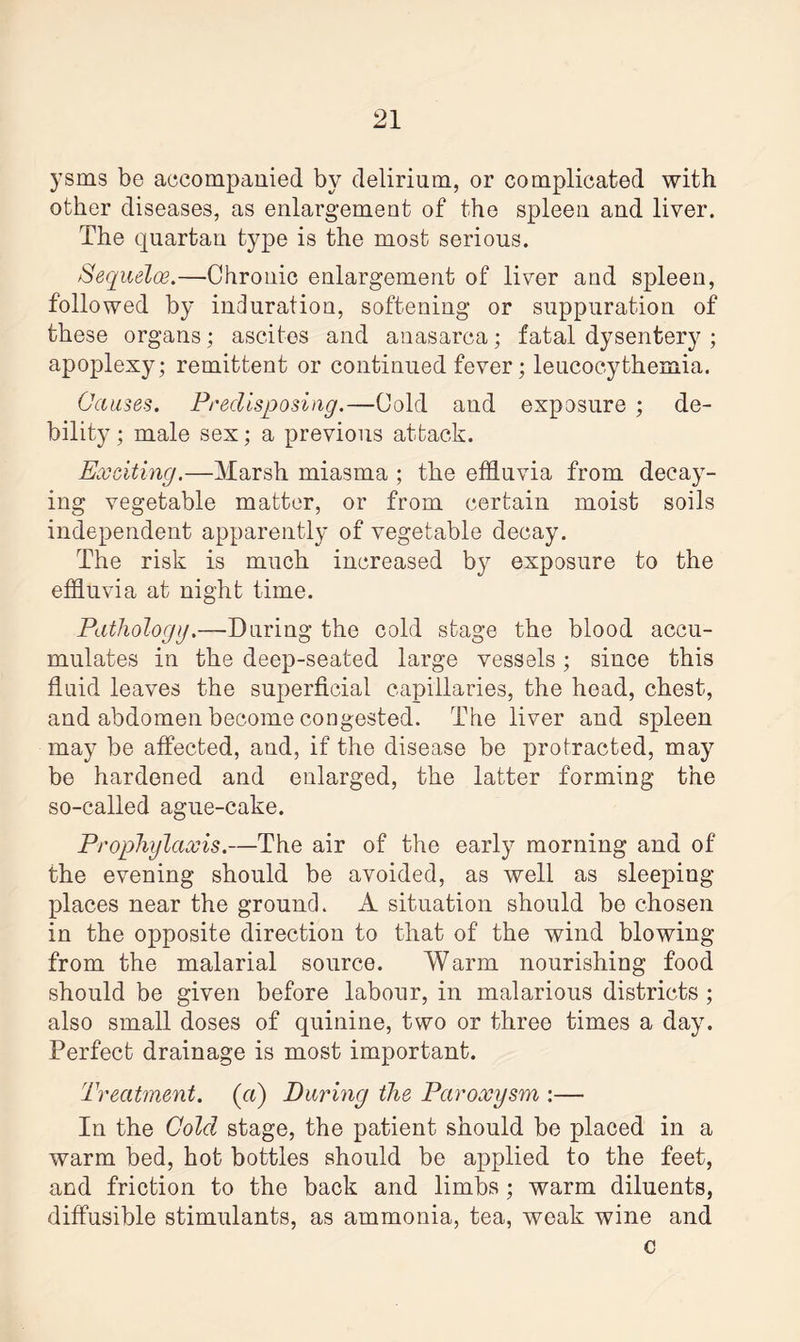 yarns be accompanied by delirium, or complicated with other diseases, as enlargement of the spleen and liver. The quartan type is the most serious. Sequelae.—Chronic enlargement of liver and spleen, followed by induration, softening or suppuration of these organs; ascites and anasarca; fatal dysentery ; apoplexy; remittent or continued fever; leucocythemia. Causes. Predisposing.—Cold and exposure ; de¬ bility ; male sex; a previous attack. Exciting.—Marsh miasma ; the effluvia from decay¬ ing vegetable matter, or from certain moist soils independent apparently of vegetable decay. The risk is much increased by exposure to the effluvia at night time. Pathology.—During the cold stage the blood accu¬ mulates in the deep-seated large vessels; since this fluid leaves the superficial capillaries, the head, chest, and abdomen become congested. The liver and spleen may be affected, and, if the disease be protracted, may be hardened and enlarged, the latter forming the so-called ague-cake. Prophylaxis.—The air of the early morning and of the evening should be avoided, as well as sleeping places near the ground. A situation should be chosen in the opposite direction to that of the wind blowing from the malarial source. Warm nourishing food should be given before labour, in malarious districts ; also small doses of quinine, two or three times a day. Perfect drainage is most important. Treatment, (a) Earing the Paroxysm :— In the Cold stage, the patient should be placed in a warm bed, hot bottles should be applied to the feet, and friction to the back and limbs; warm diluents, diffusible stimulants, as ammonia, tea, weak wine and c