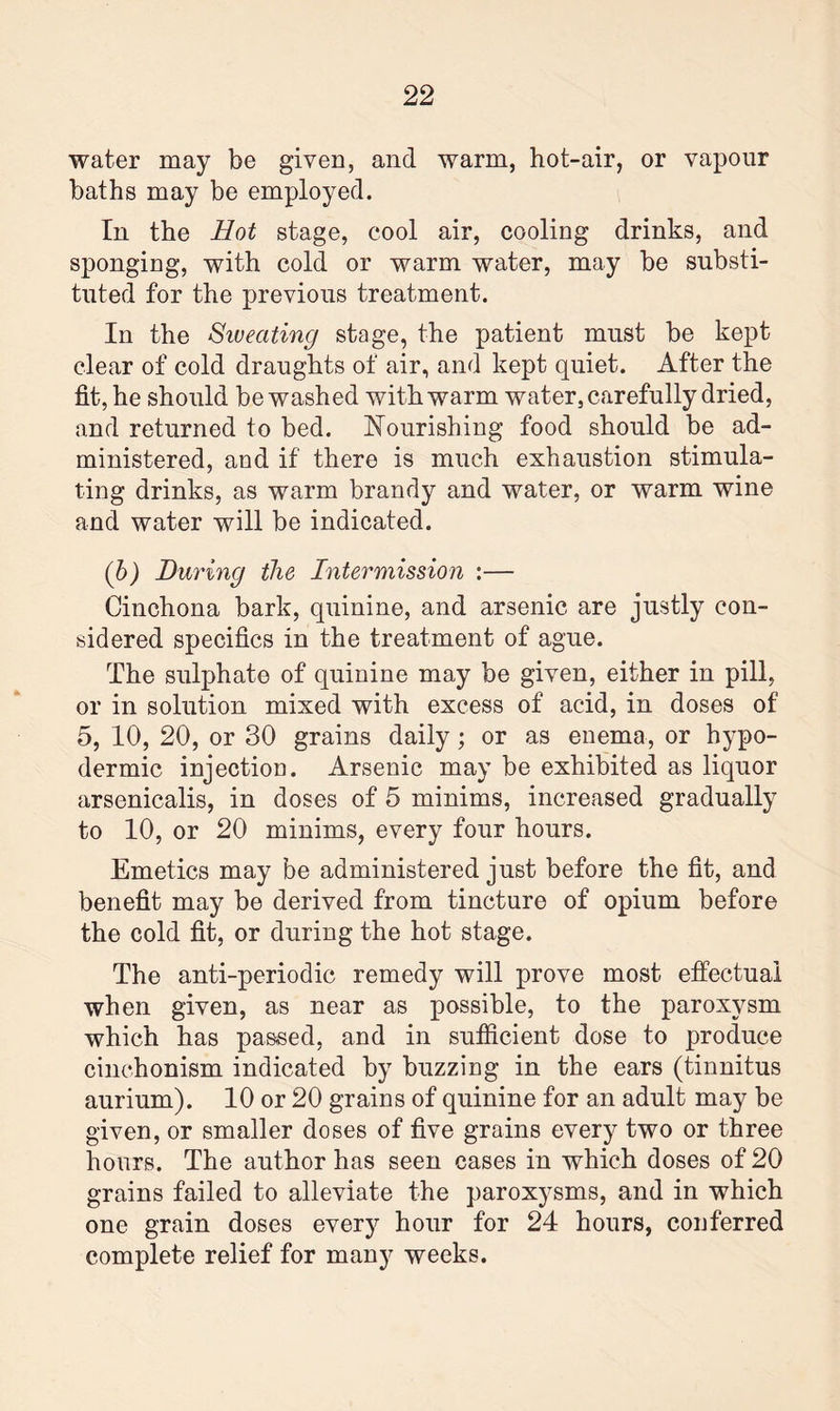 water may be given, and warm, hot-air, or vapour baths may be employed. In the Hot stage, cool air, cooling drinks, and sponging, with cold or warm water, may be substi¬ tuted for the previous treatment. In the Siveating stage, the patient must be kept clear of cold draughts of air, and kept quiet. After the fit, he should be washed with warm water, carefully dried, and returned to bed. Nourishing food should be ad¬ ministered, and if there is much exhaustion stimula¬ ting drinks, as warm brandy and water, or warm wine and water will be indicated. (b) During the Intermission :— Cinchona bark, quinine, and arsenic are justly con¬ sidered specifics in the treatment of ague. The sulphate of quinine may be given, either in pill, or in solution mixed with excess of acid, in doses of 5, 10, 20, or 30 grains daily; or as enema, or hypo¬ dermic injection. Arsenic may be exhibited as liquor arsenicalis, in doses of 5 minims, increased gradually to 10, or 20 minims, every four hours. Emetics may be administered just before the fit, and benefit may be derived from tincture of opium before the cold fit, or during the hot stage. The anti-periodic remedy will prove most effectual when given, as near as possible, to the paroxysm which has passed, and in sufficient dose to produce cinchonism indicated by buzzing in the ears (tinnitus aurium). 10 or 20 grains of quinine for an adult may be given, or smaller doses of five grains every two or three hours. The author has seen cases in which doses of 20 grains failed to alleviate the paroxysms, and in which one grain doses every hour for 24 hours, conferred complete relief for many weeks.