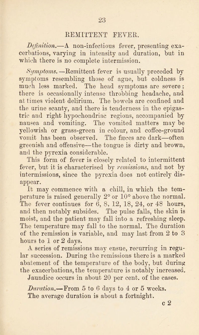 REMITTENT FEVER. Definition.—A. non-infections fever, presenting exa¬ cerbations, varying in intensity and duration, but in which there is no complete intermission. Symptoms. —Remittent fever is usually preceded by symptoms resembling those of ague, but coldness is much less marked. The head symptoms are severe ; there is occasionally intense throbbing headache, and at times violent delirium. The bowels are confined and the urine scanty, and there is tenderness in the epigas¬ tric and right hypochondriac regions, accompanied by nausea and vomiting. The vomited matters may be yellowish or grass-green in colour, and coffee-ground vomit has been observed. The faeces are dark—often greenish and offensive—the tongue is dirty and brown, and the pyrexia considerable. This form of fever is closely related to intermittent fever, but it is characterised by remissions, and not by intermissions, since the pyrexia does not entirely dis¬ appear. It may commence with a chill, in which the tem¬ perature is raised generally 2° or 10° above the normal. The fever continues for 6, 8, 12, 18, 24, or 48 hours, and then notably subsides. The pulse falls, the skin is moist, and the patient may fall into a refreshing sleep. The temperature may fall to the normal. The duration of the remission is variable, and may last from 2 to 3 hours to 1 or 2 days. A series of remissions may ensue, recurring in regu¬ lar succession. During the remissions there is a marked abatement of the temperature of the body, but during the exacerbations, the temperature is notably increased. Jaundice occurs in about 20 per cent, of the cases. Duration.—From 5 to 6 days to 4 or 5 weeks. The average duration is about a fortnight. c 2